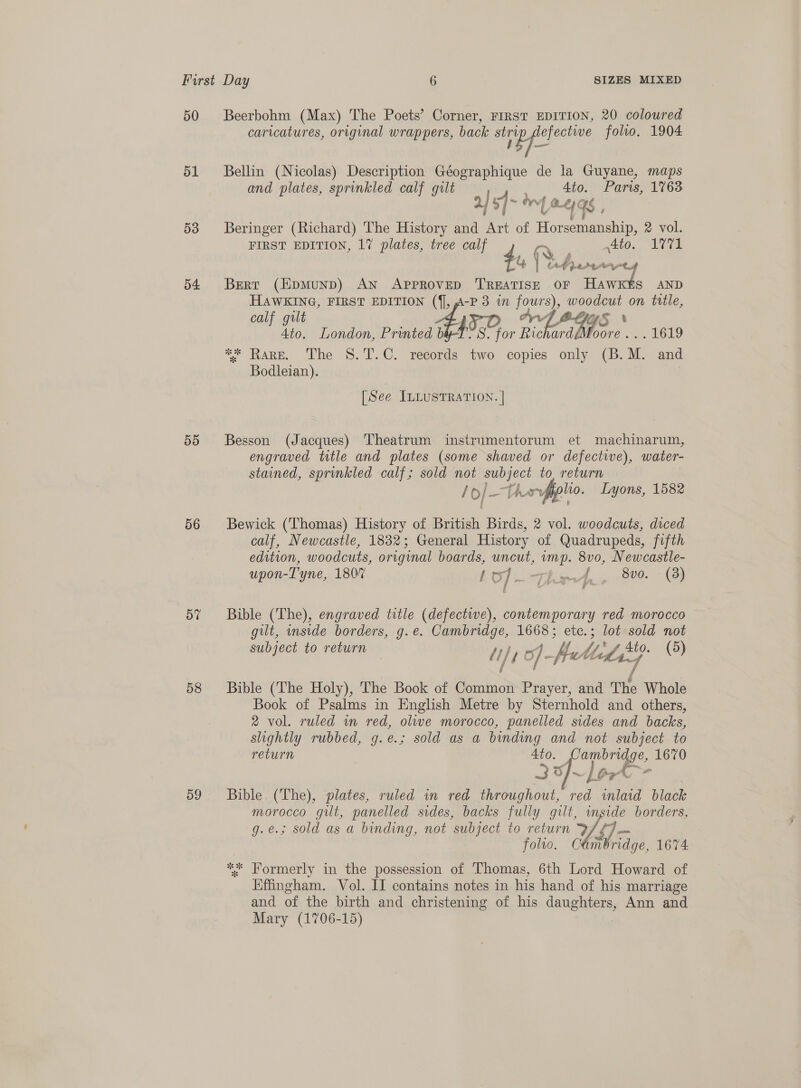 50 51 53 54 55 56 58 59 Beerbohm (Max) The Poets’ Corner, FIRST EDITION, 20 coloured caricatures, original wrappers, back (lead folio, 1904 Bellin (Nicolas) Description Géographique de la Guyane, maps and plates, sprinkled calf gilt 4to. Paris, 1763 2) af s]~3 ~ l RE &amp; fs é Beringer (Richard) The History and Art of ee 2 vol. FIRST EDITION, 1% plates, tree calf Ato. AVI 41, f br: te é Aut Meta Bert (EpmunD) AN ae naa OF Hawkts AND HAWKING, FIRST EDITION -P3 in our), woodcut on title, calf gilt yO YS \ 4to. London, Printed bly 445.0 S. for hh ardéMoore .. . 1619 ** Rare. The 8.T.C. reeords two copies only (B.M. and Bodleian). [See ILLUSTRATION. | Besson (Jacques) Theatrum instrumentorum et machinarum, engraved title and plates (some shaved or defective), water- stained, sprinkled calf; sold not gee to, return /o/_--t iryffplio. Lyons, 1582 Bewick (Thomas) History of British Birds, 2 vol. woodcuts, diced calf, Newcastle, 1832; General History of Quadrupeds, fifth edition, woodcuts, original boards, uncut, mp. 8vo0, Newcastle- upon-T'yne, 180% LO) tia, 8vo. (3) Bible (The), engraved title (defectwe), contemporary red morocco gilt, inside borders, g.e. Cambridge, 1668; ete.; lot sold not subject to return My My of - Meth Mis f Lif (5) Bible (The Holy), The Book of Bnkach Prayer, and The Whole Book of Psalms in English Metre by Sternhold and others, 2 vol. ruled in red, olwe morocco, panelled sides and backs, slightly rubbed, g.e.; sold as a binding and not subject to return Ato. pe 1670 33]/~ {6,0 Bible (The), plates, ruled in red throughout, Veik ‘inlaid black morocco gilt, panelled sides, backs fully gilt, wos borders, g.e.; sold as a binding, not ‘subject to return Df ¢ Toro, Ol Mo 1674 ** Formerly in the possession of Thomas, 6th Lord Howard of Effingham, Vol. II contains notes in his hand of his marriage and of the birth and christening of his daughters, Ann and Mary (1706-15)