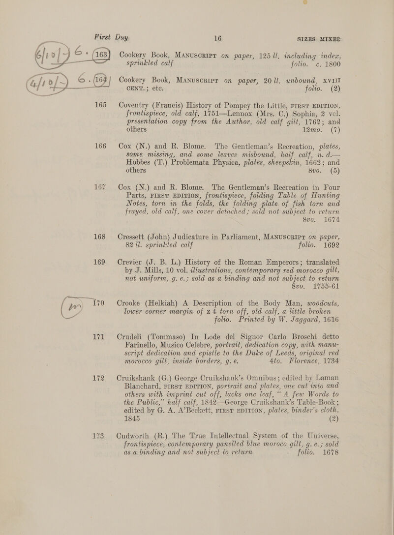 Cookery Book, Manuscripr on paper, 12511. including index,  sprinkled calf foe. ¢. 1800 a - ppt | ; (t./;0/~) © .(16%/ Cookery Book, Manuscripr on paper, 2011. unbound, xvull &amp; CES CENT.; ete. folio. (2) ee 165 Coventry (Francis) History of Pompey the Little, FIRST EDITION, frontispiece, old calf, 1751—Lennox (Mrs. C.) Sophia, 2 vol. presentation copy from the Author, old calf gilt, 1762; and others lamo. (7) 166 Cox (N.) and R. Blome. The Gentleman’s Recreation, plates, some missing, and some leaves misbound, half calf, n. d.— Hobbes (T.) Problemata Physica, plates, sheepskin, 1662; and others 8vo. (5) 167 Cox (N.) and R. Blome. The Gentleman’s Recreation in Four Parts, FIRST EDITION, frontispiece, folding Table of Hunting Notes, torn in the folds, the folding plate of fish torn and frayed, old calf, one cover detached; sold not subject to return 8v0. 1674 168 Cressett (John) Judicature in Parliament, MANUSCRIPT on paper, 82 Ul. sprinkled calf \ folio. 1692 169 Crevier (J. B. L.) History of the Roman Emperors; translated by J. Mills, 10 vol. illustrations, contemporary red morocco gilt, not uniform, g.e.; sold as a binding and not subject to return 8vo. 1755-61 | pr) it Crooke (Helkiah) A Description of the Body Man, woodcuts, = lower corner margin of 24 torn off, old calf, a little broken er folio. Printed by W. Jaggard, 1616 171 Crudeli (Tommaso) In Lode del Signor Carlo Broschi detto Farinello, Musico Celebre, portrait, dedication copy, with manu- script dedication and epistle to the Duke of Leeds, original red morocco gilt, mside borders, g. e. Ato. Florence, 1734 172 Cruikshank (G.) George Cruikshank’s Omnibus; edited by Laman Blanchard, FIRST EDITION, portrait and plates, one cut into and others with imprint cut off, lacks one leaf, “ A few Words to the Public,” half calf, 1842—George Cruikshank’s Table-Book ; edited by G. A. A’Beckett, FIRST EDITION, plates, binder’s cloth, 1845 (2) 173 Cudworth (R.) The True Intellectual System of the Universe, frontispiece, contemporary panelled blue moroco gilt, g.e.; sold as a binding and not subject to return » foe. 1678