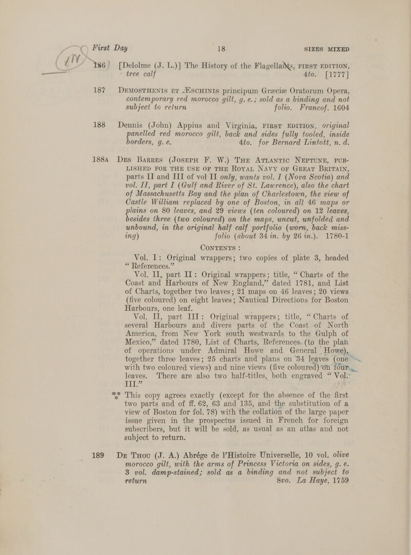 187 188 188A 189 [Delolme (J. L.)] The History of the Flagellatts, FIRST EDITION, —trea calf 4to. [1777] DEMOSTHENIS ET AUSCHINIS principum Grecie Oratorum Opera, contemporary red morocco gilt, g.e.; sold as a binding and not subject to return folio. Francof. 1604 Dennis (John) Appius and Virginia, FIRST EDITION, original panelled red morocco gilt, back and sides fully tooled, inside borders, g. @. 4to. for Bernard Lintott, n. d. Drs Barres (JosepH F. W.) THe Attantic NEPTUNE, PUB- LISHED FOR THE USE OF THE RoyaL NAvy oF GREAT BRITAIN, parts If and III of vol II only, wants vol. I (Nova Scotia) and vol. Il, part I (Gulf and River of St. Lawrence), also the chart of Massachusetts Bay and the plan of Charlestown, the view of Castle William replaced by one of Boston, in all 46 maps or plains on 80 leaves, and 29 views (ten coloured) on 12 leaves, besides three (two coloured) on the maps, uncut, unfolded and unbound, in the original half calf portfolio (worn, back miss- img) folio (about 34 1n. by 26 wm.). 1780-1 CONTENTS : Vol. I: Original wrappers; two copies of plate 3, headed ** References.” Vol. II, part IL: Original wrappers; title, “ Charts of the Coast and Harbours of New England,” dated 1781, and List of Charts, together two leaves; 21 maps on 46 leaves; 20 views (five coloured) on eight leaves; Nautical Directions for Boston Harbours, one leaf. Vol. iT, part. TIT: Origimal wrappers; title, “ Charts of several Harbours and divers parts of the Coast -of North America, from New York south westwards to the Gulph of Mexico, ” dated 1780, List of Charts, References. (to the plan of operations under Admiral Howe and General Howe), with two coloured views) and nine views (five coloured) on four. leaves. There are also two half-titles, both engraved “ Vol- iI 9 ig } : two parts and of ff. 62, 63 and 135, and: the substitution of a view of Boston for fol. 78) with the ‘collation of the large paper issue given in the prospectus issued in French for foreign subscribers, but it will be sold, as usual as an atlas and not subject to return. De Tou (J. A.) Abrége de Histoire Universelle, 10 vol. olive morocco gilt, with the arms of Princess Victoria on sides, g. é. 3 vol. damp-stained; sold as a binding and not subject to return 8vo. La Haye, 1759