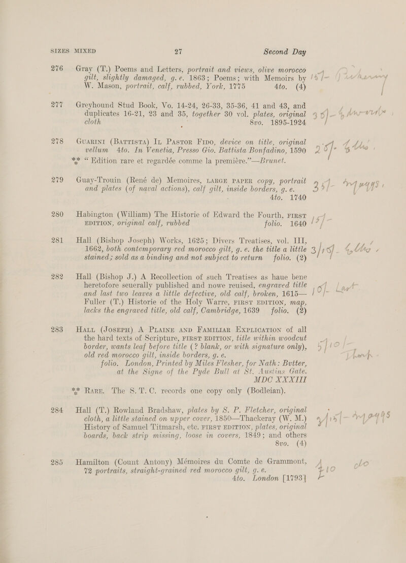 276 ate 278 209 280 281 282 2383 284 Gray (T.) Poems and Letters, portrait and views, olive morocco W. Mason, portrait, calf, rubbed, York, 17%5 4to. (4) Greyhound Stud Book, Vo. 14-24, 26-38, 35-36, 41 and 43, and duplicates 16-21, 23 and 35, together 30 vol. plates, original GuARINI (Barrista) In Pastor Fino, device on title, original vellum 4to. In Venetia, Presso Gio. Battista Bonfadino, 1590 Guay-Trouin (René de) Memoires, LARGE PAPER copy, portrait and plates (of naval actions), calf gilt, inside borders, g. e. 4to. 1740 Habington (William) The Historie of Edward the Fourth, rirst EDITION, original calf, rubbed folio. 1640 Hall (Bishop Joseph) Works, 1625; Divers Treatises, vol. III, 1662, both contemporary red morocco gilt, g.¢. the title a little stained ; sold as a binding and not subject to return folio. (2) Hall (Bishop J.) A Recollection of such Treatises as haue bene heretofore seuerally published and nowe reuised, engraved title and last two leaves a little defective, old calf, broken, 1615— Fuller (T.) Historie of the Holy Warre, FIRST EDITION, map, lacks the engraved title, old calf, Cambridge, 1639 folio. (2) Hatt (JosepH) A PLAINE AND FamitiarR Expiication of all the hard texts of Scripture, FIRST EDITION, title within woodcut border, wants leaf before title (? blank, or with signature only), old red morocco gilt, inside borders, g. e. foo. London, Printed by Miles Flesher, for Nath: Butter, at the Signe of the Pyde Bull at St. Austins Gate. MDC XXXII ** Rare. The S.T.C. records one copy only (Bodleian). Hall (T.) Rowland Bradshaw, plates by 8. P. Fletcher, original cloth, a little stained on upper cover, 1850\—Thackeray (W. M.) History of Samuel Titmarsh, etc. FIRST EDITION, plates, original boards, back strip missing, loose in covers, 1849; and others 8vo. (4) Hamilton (Count Antony) Mémoires du Comte de Grammont, 4to. London [1793 | —,,