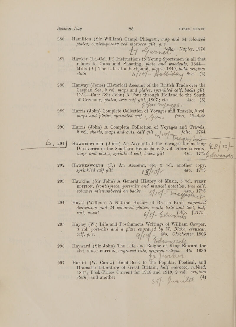 286 Hamilton (Sir William) Campi Phlegrei, map and 64 coloured plates, contemporary red morocco ae g. e. 4 tyy Py ore Naples, 1776 287% Hawker (Lt.-Col. P.) Instructions té Young Pit go in all that relates to Guns and Shooting, plate and woodcuts, 1844— Mills (J.) The Life of a Foxhound, plgtes, 1849, both original cloth 6/19f- Hated 8v0. (2) 288 Hanway (Jones) Historical Account of the British Trade over the Caspian Sea, 2 vol. maps and plates, sprinkled calf, backs gilt, 1754—Carr (Sir John) A Tour through Holland to the South of Germany, plates, tree calf gilt, 1807; etc. 4to. (6) 57 yy Ay T4468 / 289 Harris (John) Complete Collection as Voyages and Travels, 2 vol. maps and plates, sprinkled calf » b Ayres, folio. 1744-48 290 Harris (John) A Complete Collection of Voyages and Travels, 2 vol. charts, maps and cuts, calf gilt , | jef- fee ae oe (Tr, t FLL G , 291) HawkeswortH (JoHn) An Account of the Voyages or net 2 5 | mi oe Discoveries in the Southern Hemisphere, 3 vol. FIRST EDITION, maps and plates, sprinkled calf, backs gilt Ato. 17734 gt \ ie ys Boe! oe veal 292 HawkeEswortH (J.) An Account, etc, 3 vol. another copy, sprinkled calf gilt | Sof - 4to, 1778 293 Hawkins (Sir John) A General History of Music, 5 vol. First EDITION, frontispiece, portraits and ee! notation, tree calf, volumes misnumbered on backs 47 1 16 of Ay A, Ato. 1776 sf EG Y AV. 294 Hayes (William) A Natural History of British Birds, engraved dedication and 24 coloured plates, wants ttle and text, half calf, uncut b / 5) - Gburypselp [1775] 295 Hayley (W.) Life and Posthumous Writings of William Cowper, 3 vol. portraits and a plate engraved by W. Blake, etruscan oalf One. Q/¢ of es Ato. Chichester, 1803 V herwWL Ie 296 Hayward (Sir John) The Life and Raigne of King Edward the sixt, FIRST EDITION, engraved title, original vellum 4to. 1630 ; 1 +pre/ih4Af LR YOUU eT 297 Hazlitt (W. Carew) Hand-Book to the Popular, Poetical, and Dramatic Literature of Great Britain, half morocco, rubbed, 1867; Book-Prices Current for 1918 and 1919, ® vol. original cloth : and another Pee: et (4) c &gt; ( 5 ee We ies Laratepras 