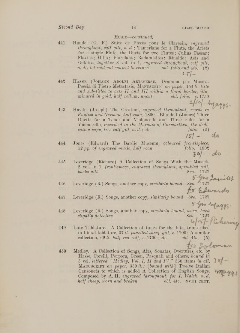 441 442 443 444 445 446 447 448 449 450 Music—continued. Handel (G. F.) Suite de Pieces pour le Clavecin, engraved throughout, calf gilt, n. d.; Tamerlane for a Flute, the Ariets for a single Flute, the Duets for two Flutes ; Fulius Caesar ; Flavius; Otho; Floridant ; Radamistres ; Rinaldo: Acis and Galatea, together 8 vol. in 1, engraved throughout, calf gilt, n.d.; lot sold not subject to return obl. folio and 4to. (2) 15] Hasse (JOHANN ADOLF) ARTASERSE. Dramma per Musica. Poesia di Pietro Metastasio, Manuscript on paper, 154 Il. title and sub-titles to acts IT and III within a floral border, illu- minated wn gold, half vellum, uncut obl. folio. c.1750 afi of Haydn (Joseph) The Creation, engraved throughout, words wn English and German, half roan, 1800—Blundell (James) Three Duetts for a Tenor and Violoncello and Three Solos for a Violoncello, inscribed to the Marquis of Carmarthen, the dedi- cation copy, tree calf gilt, n. d.; ete. folio. (5) 13| ~ Jones (Edward) The Bardic Museum, coloured frontispiece, 52 pp. of engraved music, half roan folio. 1802 ) 30/- Leveridge (Richard) A Collection of Songs With the Musick, 2 vol. in 1, frontispiece, engraved throughout, sprinkled calf, backs gilt 8vo0. - 2 5. i: Spy Leveridge (R.) Songs, another copy, similarly bound 8vo. A727 a LQ Leveridge (R.) Songs, another copy, similarly bound 8vo. Pi Leveridge (R.) Songs, another copy, similarly bound, worn, back | j Lute Tablature. A Collection of tunes for the lute, a ataribed in literal tablature, 37 1. panelled sheep gilt, c. 1700; A similar collection, 69 ll. half red calf, c. 1700 ;.etc. obl. Ato. “ Medley. A Collection of Songs, Airs, Sonatas, Owbiniies, ete. by Hasse, Corelli, Porpora, Green, Pasquali and others, bound um o VOL. lettered “ Medley, Vol. a Hi and. 1V 5” 360 items wm all, Manuscript on paper, 339 ll.; [bound with| Twelve Italian Canzonets to which is added A Collection of English Songs. Composed by A. H. engraved throughout, for I. Walsh, n. d. half sheep, worn and broken obl. 4t0. XVIII CENT. 3 of ~ HO443