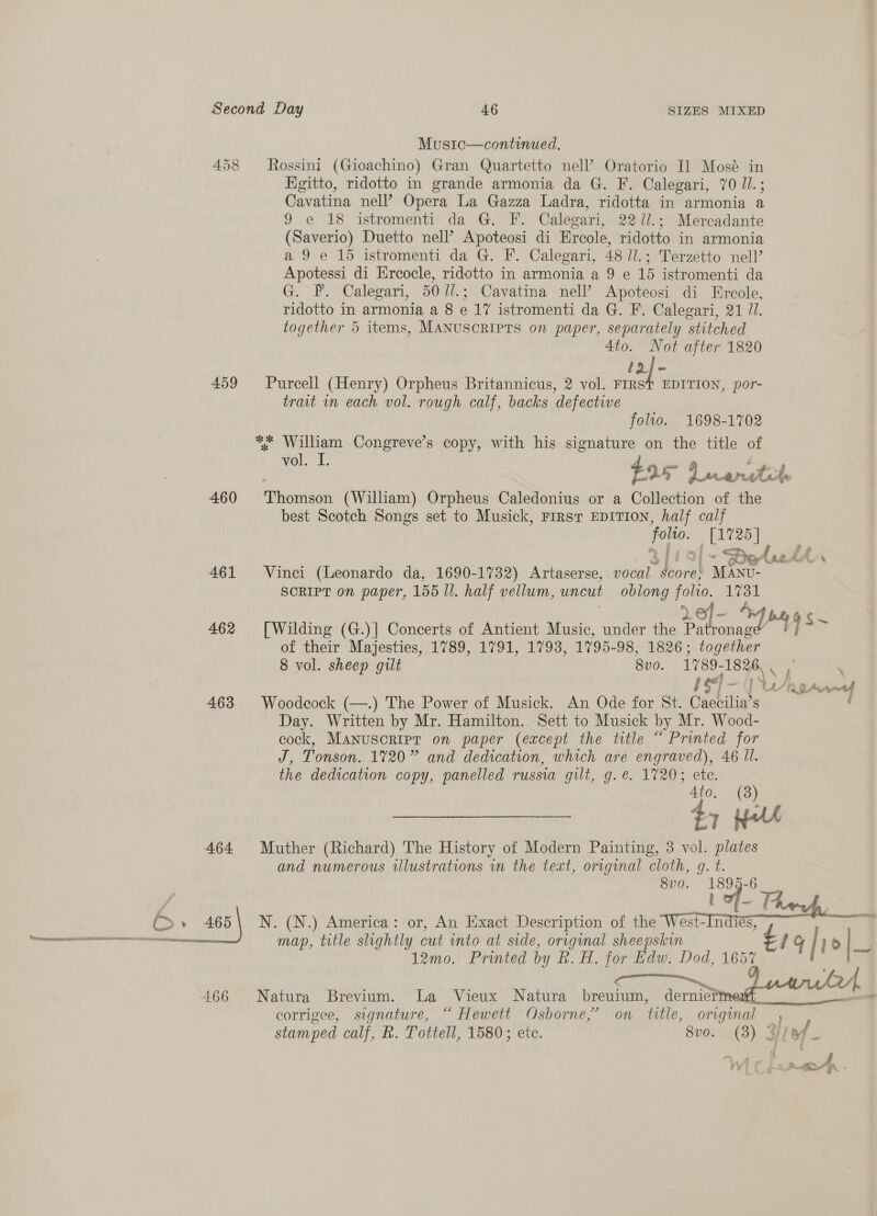 Music—continued. 458 Rossini (Gioachino) Gran Quartetto nell’ Oratorio Il Mosé in Egitto, ridotto in grande armonia da G. F. Calegari, 70 les Cavatina nell’ Opera La Gazza Ladra, ridotta in armonia a 9 e 18 istromenti da G. F. Calegari, 22 1l.; Mercadante (Saverio) Duetto nell’ Apoteosi di Ercole, ridotto in armonia a 9 e 15 istromenti da G. F. Calegari, 48 Ui.; Terzetto nell’ Apotessi di Ercocle, ridotto in armonia a 9 e 15 istromenti da G. FF. Calegari, 50 //.; Cavatina nell’ Apoteosi di Ercole, ridotto in armonia a 8 e 17 istromenti da G. F. Calegari, 21 JI. together 5 items, MANUSCRIPTS on paper, separately stitched 4to. Not after 1820 Laje 459 Purcell (Henry) Orpheus Britannicus, 2 vol. FIRST EDITION, por- trait in each vol. rough calf, backs defective folto. 1698-1702 ** William Congreve’s copy, with his signature on the title of vol. 1: tox 7 Dw wtha a 460 Pirie (William) Orpheus Caledonius or a Collection of the best Scotch Songs set to Musick, First EDITION, half calf ee _ [1725] 4 f ww &lt;P £4 _™ BIG AL Fe 461 Vinci (Leonardo da, 1690-1732) Artaserse, vocal score, MANU- SCRIPT on paper, 155 Ul. half vellum, uncut oblong folio. 1731 462 [Wilding (G.)| Concerts of Antient Music, under the honed yy~ of their Majesties, 1789, 1791, 1793, 1795- 96, 1826 ; together 8 vol. sheep gilt 80. 1789- 1826. | fs rw ie I ua/p 0 Ae aud 463 Woodcock (—.) The Power of Musick. An Ode for St. Caebilia’ S Day. Written by Mr. Hamilton. Sett to Musick by Mr. Wood- cock, Manuscripr on paper (except the title “ Printed for J, Tonson. 1720” and dedication, which are engraved), 46 ll. the dedication copy, panelled russia gilt, g.e. 1720; ete. Ato. (3) £1 Hu 464 Muther (Richard) The History of Modern Painting, 3 vol. plates and numerous wlustrations in the text, original cloth, g. t. 8vo. 1899-6 t ———— en map, title slightly cut into at side, original sheepskin 12mo. Printed by R. H. for Edw. Dod, 1657 RG Seles A 466 Natura Brevium. La Vieux Natura breuium, dernieim erin corrigee, signature, “ Hewett Osborne,’ on title, original we stamped calf, R. Tottell, 1580; ete. 8v0. (3) lof 6b. 465\ N. (N.) America: or, An Exact Description of the West-Indiés, me “? 1g h p o|_