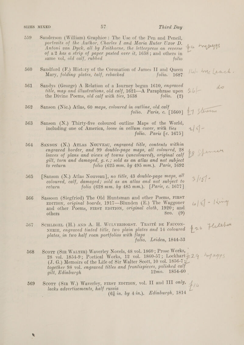 560 561 064 Cr [op) Or 566 068 569 MIXED DT Third Day Sanderson (William) Graphice: The Use of the Pen and Pencil, portraits of the Author, Charles I and Maria Ruter Uzxor D. Anton van Dyck, all by Faithorne, the letterpress on reverse of a2 has a strip of paper pasted over it, 1658; and others in same vol, old calf, rubbed folio Sandford (F.) History of the Coronation of James IT and Queen Mary, folding plates, calf, rebacked folio. 168% Sandys (George) A Relation of a lourney begun 1610, engraved title, map and illustrations, old calf, 1621—A Paraphrase upon the Divine Poems, old calf with ties, 1638 folio. (2) Sanson (Nic.) Atlas, 60 maps, coloured in outline, old calf foo... Pars, ¢.. [1660] Sanson (N.) Thirty-five coloured outline Maps of the World, including one of America, loose in vellum cover, with ties folto. Paris [c. 1675] Sanson (N.) Attias Nouveau, engraved title, contents within engraved border, and 99 double-page maps, all coloured, 28 leaves of plans and views of towns (uncoloured), original calf gilt, torn and damaged, g.e.; sold as an atlas and not subject to return folio (625 mm. by 495 mm.). Paris, 1692 [Sanson (N.) Atlas Nouveau], no title, 43 double-page maps, all coloured, calf, damaged; sold as an atlas and not subject to return folio (628 mm. by 485 mm.). [Paris, c. 1677 | Sassoon (Siegfried) The Old Huntsman and other Poems, FIRST EDITION, original boards, 1917—Blunden (EH.) The Waggoner and other Poems, FIRST EDITION, original cloth, 1920; and others 8vo. (9) ScHLEGEL (H.) anp A. H. WutverHorst. Trait&amp;é pe Faucon- NERIE, engraved tinted title, two plain plates and 14 coloured plates, in two half roan portfolios with flaps folio, Leiden, 1844-53 together 98 vol. engraved titles and frontispreces, polished calf Scorr (Sir W.) Waverley, rirst Epition, vol. IT and II1 only, lacks advertisements, half russia a 4 , Pratt Stitt f yy; a