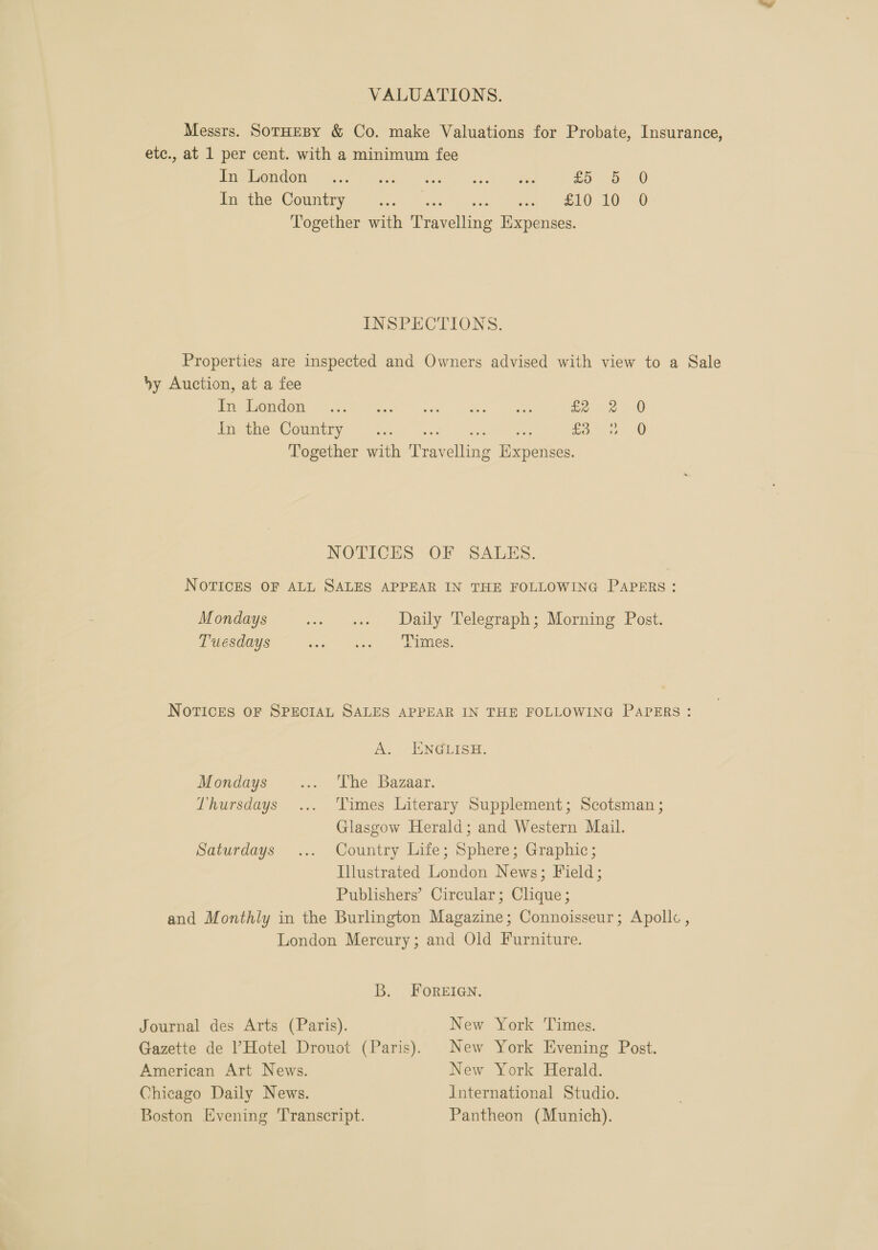 VALUATIONS. Messrs. SorHEBY &amp; Co. make Valuations for Probate, Insurance, etc., at 1 per cent. with a minimum fee PR OOOW. Tie lat. o Fests Shc £5 5 0 Pace Comite Ses. sae cake eel ee 10. 0 Together with Travelling Expenses. INSPECTIONS. Properties are inspected and Owners advised with view to a Sale by Auction, at a fee Pie OmaOn ay Tee a. kee ae £2 2 Fite COmmlrye&gt; See! nse fo 2 0 Fe eek 0 Together with ‘Travelling Expenses. NOTICES OF SALES. NOTICES OF ALL SALES APPEAR IN THE FOLLOWING PAPERS: Mondays -« +» Waily Telegraph; Morning Post. Tuesdays Pop + ee eR: NOTICES OF SPECIAL SALES APPEAR IN THE FOLLOWING PAPERS: A. ENGLISH. Mondays ..9 he Bazaar. Thursdays ... Times Literary Supplement; Scotsman ; Glasgow Herald; and Western Mail. Saturdays ... Country Life; Sphere; Graphic; Illustrated London News; Field; Publishers’ Circular; Clique; and Monthly in the Burlington Magazine; Connoisseur; Apollc , London Mercury; and Old Furniture. B. FOREIGN. Journal des Arts (Paris). New York Times. Gazette de Hotel Dronot (Paris). New York Evening Post. American Art News. New York Herald. Chicago Daily News. International Studio. Boston Evening Transcript. Pantheon (Munich).