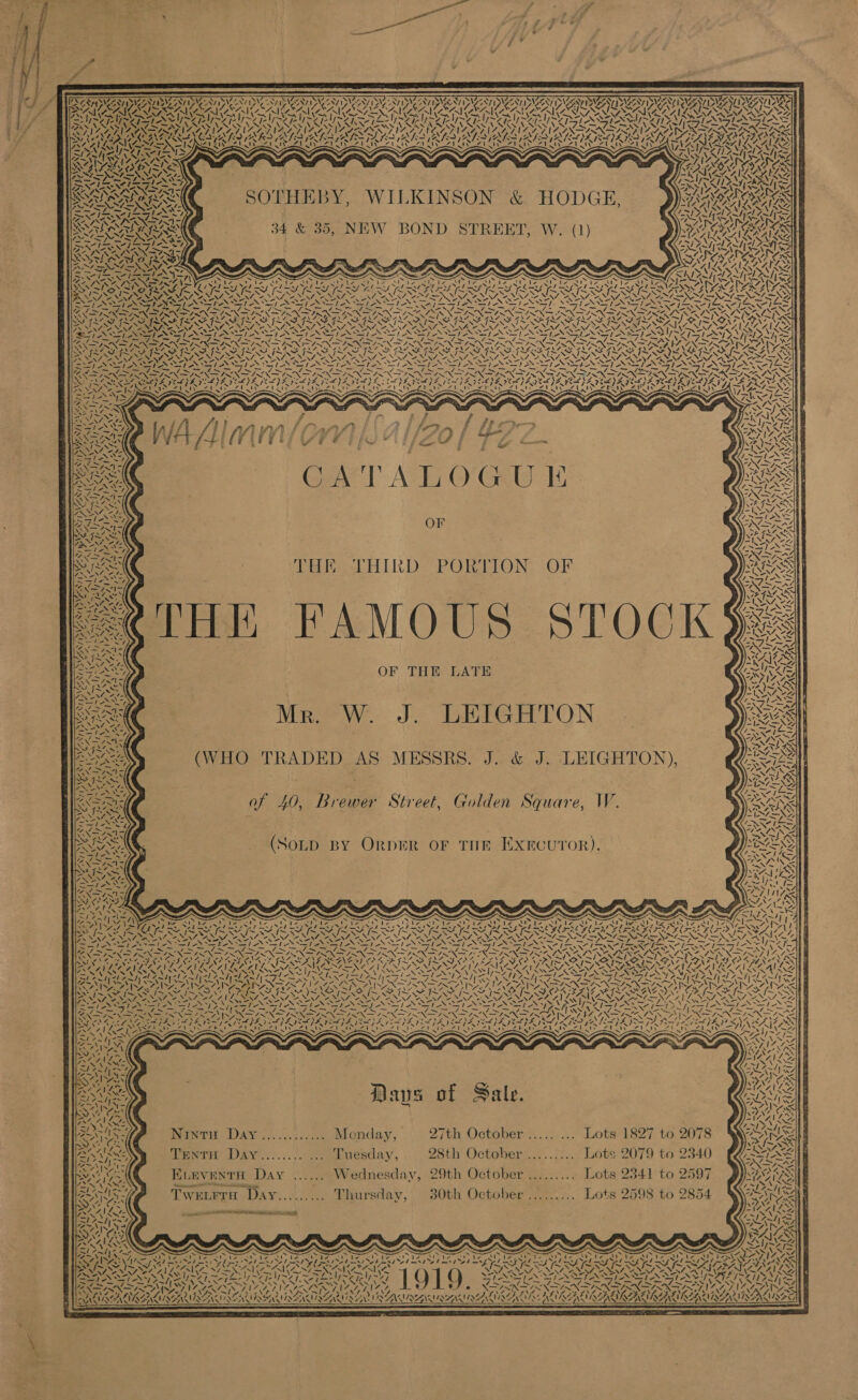                  7X NZ Ny V8 ody SVS aN VAAN 28, NV SY Re POW KOA SOO NC, LSA RANE S Ne 3 NTS TTS IAS OS BI I SNAIL AIS NAS IIS SS Sloe le Rh NORA NOG NG NG VOGAL IGS IY! ; 5 242 SN fs AW fb ic al RAR ANTE) SIR SEEN SE Rs OS ss UR Ra ba PS BUNS NVM SG BY) Se! ENE WAAL OL SNS PSN aN NN Oe ; Sy be epee ’ aes NR IN lj R01 =| rEN Seay.) 5 Zen 2 ‘ X Nes SOTHEBY, WILKINSON &amp; HODGE,                                      BY 7 ‘ VSN N Pa SYA a)             “| Fly a) “0, ei a, Sty ZS / Ze aoe P47 “ ee Re ly 4 | ie, ~ \ \ SI / | ia ¢ \% A 7 Vv aoe \y / AN tk I a Vo RRUR 7 VA ! iC A> ONG, at | sy 5 SS] / ! Nex 7 NAN VES 1 Y XN \ ~ vied fe a fe “ OY Afi nol | y oe ioe ‘ ~ — ~ SF. - a aes is “ <q Pt iy See aN NONS e? Le ON ab A= Sees ey 4 RN elie Ae M4 4 3 xe NS 2 Says Na Xf Rea poy, ee 1S) Sarma ei: SATU SY FASS SMe = owns Pitt wi         Bir, es Be oo ~ # % ~. y  if # € Po tts eZ CATALOGUE OF   Poet HIND PORTION: (OF                 OF THE LATE Mr. W. J. LEIGHTON (WHO TRADED AS MESSRS. J. &amp; J. LEIGHTON), af 40, Brewer Street, Golden Square, W. (SoLp BY OrpER OF THE Exrcuror). Days of Sale. Ninti DAY ............ Monday, 27th October ..... ... Lots 1827 to PentH Day....../ 2. Tuesday, 28th October .......... Lots 2079 to ELEVENTH Day ...... Wednesday, 29th October .......... Lots 2341 to nnsnenseerise Pe iP ay, Tweurra Day......... Thursday, 30th October ......... Lots 2598 to          ‘Sy ~ (NEA NEOIN A, 2 Adler) aN 5 \ \ . AI AAAINAALASAS SINAN VESTAS IAM REN MINAS VSENIACAIAANIRANIAZ   S A) dest im Vi 2 ula hi yy Sal RAS 34 &amp; 35, NEW BOND STREET, W. (1) ze eee AES SIA IRIAN SAB RALRARXSISY, SAM RES NI Nee NNN z ‘ “kh Adare <7) ee aS => R a N \ -—-> _ CO aa , * kf ely ND Laced bare acy BS ae y Zul “a os “NAD 7) ~ “ a HS N Os Piasacnl hs x Ss x x ee N N o/s ee \N Iw Ss“ \ CRARARRS oN ve Cyt yet Sy ERS typ Ly 2 ET PP I pt we May AK SS ea pike’ YW’, ~~ SINS IAN NW Se NEN f SAGs (~~ N RSA CRASS ~~ (~X EST fx [~~ ANA LX ENE ANE REN PANINI AOTNT EN NO PONE AEN, ONAN ONT NANA oe TE NNNG PON NO, OANA Uy, aN ep onl fone NNT oS) Ep hie TA aay hea Sr OS! NS STAN IASI ASS SSI Sst ysl WNT oN [os VRS AES TaN T ae Ne aN PRN Ac /. 7X Re Oe 4 A Gas ew ay BOE Te Ae YA DANA RD GN ONS FETE GLI BR ANAS ANG VARY GINS GNA INT NP GNA GANAS ANID ANTE GIN GNI BANT I ONES {aN > SIM SAILS Ate eS Uap iS PIS SI SI INSIGNIA SAINI SS SAT ISSA ING DDN AN TAT NST ANT ANI ANT NTANTANTN TANNTANNT N I ANTINT A SSI YTS ATS SPU > : — me Sef. a ET So A a NS oe Ee 7 AN NN Seed Ken ENTRAINED IRIN ISN INN IRN IRN IRR T RN SINR IRR ILS ON TIN N IRR IRN SIN SISO TIN ATI AN NFS EPG FAB GPG PIP FRE FLIER GLE G LEGG REG RE GREG LE DVI OP REG LES RIS NNN SARIN NIT NINTE NINT LIST EAA SINT A SINT SINT SINT SRE NRT SIRT RPE ST ONTOS. TES el ea Lg a hg ar | Sete deg Sf koe Leg hy Lng kag Nagy hag aay LOG | LAG) PRESTR ESE, fae ace ee JN IN DPN INI N IRM REN RN IRON TIRING TN IRN INR = ny Ri RON dee Nae IN NSO ND NN NSe GSN os ieee, NOIZN ON UC NEN CEO NEN NIN TEL EON EAS Nit Noy ae ae => ORCI REESE) ISIE ICIS VISA IEG EO EICL) EVV ETAT AAI AIOE XN “—IN/ Ale yy AFRas) 3) tety why Pa) fy URL i 41 FENNEL ; 2078 2340 2597 2854                 ! 7 ie > — sass ‘ ‘ i 4 sivgi ¢ > _ SM IS Ss f= xe SL OO NANFA AF RACROMeA CRU ALAC INS Ce NIN TA NARI ENN Pee SONS ee NNT SiS Tae NALIN eI NS CNG NO Fie ERE. t BTA TATARSTAN ATA COT tay RT ey oe a TOC i a 7. SS - yy ZEN! ys hice NC tN pe 2 7p LENS NEN 4; >, 74 ZSANLG Ay 2 ‘ Q x Cars ime NK NF ONENT W441 NAN NAO z ‘ PENNSAYS 71S SISO FEN ee RTE Roe N SEN IS UTP SSIS ETS SP ROSAS WED APS AAS en al teen Isl UA UI NS EAD ey SA I STN SOT AN SINT NN NTN AA RIAA Ratt orl Z3°/. eoGas Zyl 0 val ae) Gece WAC GAR ARO “7s ev GAR ORDA ROOAE: Zt wf Ree TG NM ~ ~ > N ‘ aN xv ; ~ : 2 ~ Fae, SS Nv/, Pas Comes eit Ue Sg 2S s/, BANE NAAN Se ORES ~ wy TONAL al AN ist VON = ALN S. ! LNT RON, IDS Toe kale DP op pet aay coed ee, Te Te eee ty er A hey Liege 2 ILS Fete blag ae oe Sw = = ae SPCR ER A oe FNC foe Re Se = (ay ie iF 3 So re a ar oe Rn RODE Oe ey t Bite’ ra yeaa a0 Pk 7X hak NS yp Sod SK 9 i pA AM ‘+ pe i= MS = nd * 7. Bees | Ao aed ots NE SECT AB eT AE era RS Soa Us eS aT Seal Sac arse TST RA recat Tere erie SET Al SP VSN LL wo Ew Aa St [Pee ‘ \ “> ~ IV eaib ad bee ae Hh eas PARES Sl Ach<~ 4% 2 AN ANZ ADA /.      