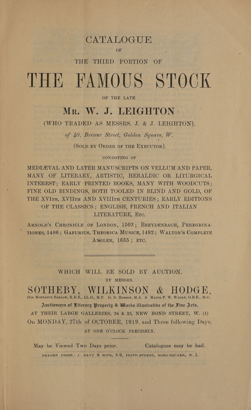 CATALOGUE OF _ THE THIRD PORTION OF THE FAMOUS STOCK OF THE LATE Mr. W. J. LEIGHTON | (WHO TRADED AS MESSRS. J. &amp; J. LEIGHTON), of 40, Brewer Street, Golden Square, W. (SoLD BY ORDER OF THE Pe Raatay CONSISTING OF MEDIAVAL AND LATER MANUSCRIPTS ON VELLUM AND PAPER, MANY OF LITERARY, ARTISTIC, HERALDIC OR LITURGICAL INTEREST ; EARLY PRINTED BOOKS, MANY WITH WOODCUTS; FINE OLD BINDINGS, BOTH TOOLED IN BLIND AND GOLD, OF THE XVirn, XVIltH AND XVIIIrH CENTURIES ; EARLY EDITIONS OF THE CLASSICS; ENGLISH, FRENCH AND ITALIAN | LITERATURE, Erc. ARNOLD’S CHRONICLE OF LONDON, 1503; BREYDENBACH, PEREGRINA- TIONES, 1486; GAarFuRIUS, THEORICA Music#, 1492; WALTON’s COMPLETE ANGLER, 1655; ETC. :  WHICH WILL BE SOLD BY AUCTION, BY MESSRS, . SOTHEBY, WILKINSON &amp; HODGE, (Siz Monraaus Bartow, K.B.E., LL.D., M.P. G. D. Hopson, M.A. &amp; Mayor F. W. Warrr, 0.B.E., M.C. Auctioneers of Literary Property &amp; Works illustratibe of the Fine Arts, AT THEIR LARGE GALLERIES, 34 &amp; 35, NEW BOND STREET, W. (1) On MONDAY, 27th of OCTOBER, 1919, and Three following Days, AT ONE O CLOCK PRECISELY.  May be Viewed Two Days prior. Catalogues may be had.  DRYDEN PRESS: J. DAVY &amp; SONS, 8-9, FRITH STREET, SOHO-SQUARK, w. l.