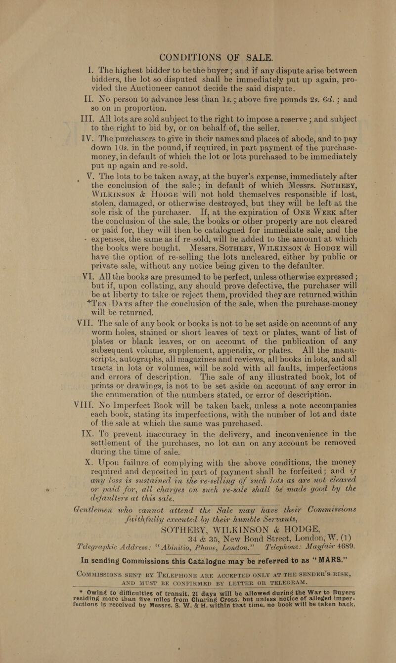 CONDITIONS OF SALE. I. The highest bidder to be the buyer ; and if any dispute arise between bidders, the lot so disputed shall be immediately put up again, pro- vided the Auctioneer cannot decide the said dispute. II. No person to advance less than 1s.; above five pounds 2s. 6d. ; and so on in proportion. III. All lots are sold subject to the right to impose a reserve ; and subject to the right to bid by, or on behalf of, the seller. IV. The purchasers to give in their names and places of abode, and to pay down 10s. in the pound, if required, in part payment of the purchase- money, in default of which the lot or lots purchased to be immediately put up again and re-sold. V. The lots to be taken away, at the buyer’s expense, immediately after the conclusion of the sale; in default of which Messrs. SoTHEBY, Witkinson &amp; HopceE will not hold themselves responsible if lost, stolen, damaged, or otherwise destroyed, but they will be left at the sole risk of the purchaser. If, at the expiration of ONE WEEK after the conclusion of the sale, the books or other property are not cleared or paid for, they will then be catalogued for immediate sale, and the - expenses, the same as if re-sold, will be added to the amount at which the books were bought. Messrs. SorHEBy, WILKINson &amp; Hopae will have the option of re-selling the lots uncleared, either by public or private sale, without any notice being given to the defaulter. VI. All the books are presumed to be perfect, unless otherwise expressed ; but if, upon collating, any should prove defective, the purchaser will be at liberty to take or reject them, provided they are returned within *Ten Days after the conclusion of the sale, when the purchase-money will be returned. VII. The sale of any book or books is not to be set aside on account of any worm holes, stained or short leaves of text or plates, want of list of plates or blank leaves, or on account of the publication of any subsequent volume, supplement, appendix, or plates. All the manu- scripts, autographs, all magazines and reviews, all books in lots, and all tracts in lots or volumes, will be sold with all faults, imperfections and errors of description. The sale of any illustrated book, lot of prints or drawings, is not to be set aside on account of any error in the enumeration of the numbers stated, or error of description. VIII. No Imperfect Book will be taken back, unless a note accompanies each book, stating its imperfections, with the number of lot and date of the sale at which the same was purchased. IX. To prevent inaccuracy in the delivery, and inconvenience in the settlement of the purchases, no lot can on any account be removed during the time of sale. | X. Upon failure of complying with the above conditions, the money required and deposited in part of payment shall be forfeited; and 27 any loss is sustained in the re-selling of such lots as are not cleared or paid for, all charges on such re-sale shall be made good by the defaulters at this sale. Gentlemen who cannot attend the Sale may have their Commissions farthfully executed by their humble Servants, SOTHEBY, WILKINSON &amp; HODGE, 34 &amp; 35, New Bond Street, London, W. (1) Telegraphic Address: ‘‘ Abinitio, Phone, London.” Telephone: Mayfair 4689.   In sending Commissions this Catalogue may be referred to as “ MARS.”  COMMISSIONS SENT BY TELEPHONE ARE ACCEPTED ONLY AT THE SENDER’S RISK, AND MUST BE CONFIRMED BY LETTER OR TELEGRAM. in * Owing to difficulties of transit, 21 days will be allowed during the War to Buyers residing more than five miles from Charing Cross, but unless notice of alleged imper- fections is received by Messrs. S. W. &amp; H. within that time, no book will be taken back. 