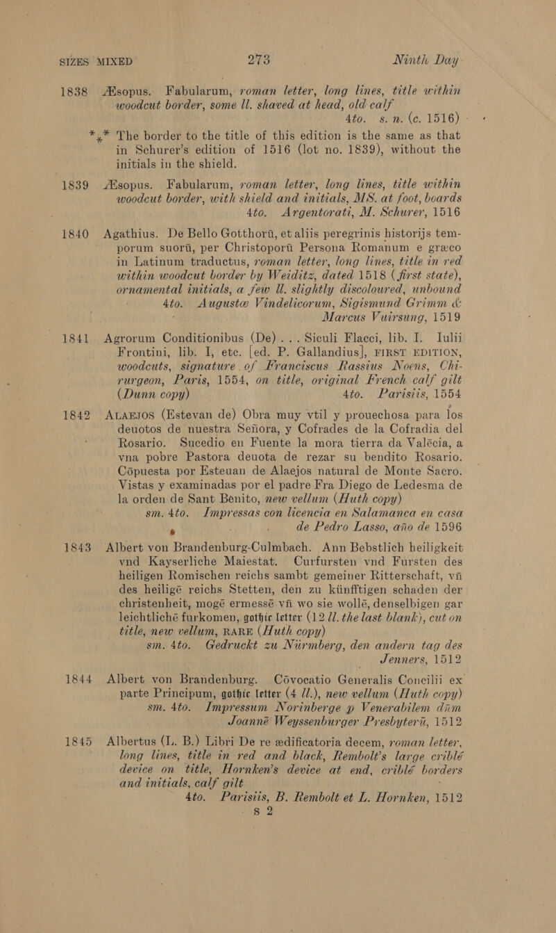 1838 Asopus. Fabularum, roman letter, long lines, title within woodcut border, some Il. shaved at head, ald calf Ato. s.m. (c. 1516) - *.* The border to the title of this edition is the same as that in Schurer’s edition of 1516 ve no. 1839), without the initials in the shield. 1839 sopus. Fabularum, roman letter, long lines, title within woodcut border, with shield and initials, MS. at foot, boards 4to. Argentorati, M. Schurer, 1516 1840 Agathius. De Bello Gotthort, et aliis peregrinis historijs tem- porum suori, per Christoporii Persona Romanum e grexco in Latinum traductus, roman letter, long lines, title in red within woodcut border by Weiditz, dated 1518 ( first state), ornamental initials, a few Ul. slightly discoloured, unbound 4to. Auguste Vindelicorum, Sigismund Grimm &amp; ' Marcus Vuirsung, 1519 1841 Agrorum Conditionibus (De)... Siculi Flacci, lib. I. Tulii Frontini, lib. I, etc. [ed. P. Gallandius], FIRST EDITION, woodcuts, signature.of Franciscus Rassius Noens, Chi- rurgeon, Paris, 1554, on title, original French calf gilt (Dunn copy) 4to. Parisiis, 1554 1842 ALarsos (Estevan de) Obra muy vtil y prouechosa para los deuotos de nuestra Sefora, y Cofrades de la Cofradia del Rosario. Sucedio en Fuente la mora tierra da Valécia, a vna pobre Pastora deuota de rezar su bendito Rosario. Copuesta por Esteuan de Alaejos natural de Monte Sacro. Vistas y examinadas por el padre Fra Diego de Ledesma de la orden de Sant Benito, new vellum (Huth copy) sm. 4to. Impressas con licencia en Salamanca en casa » } de Pedro Lasso, ano de 1596 1843 Albert von Brandenburg-Culmbach. Ann Bebstlich beiligkeit | vnd Kayserliche Maiestat. Curfursten vnd Fursten des heiligen Romischen reichs sambt gemeiner Ritterschaft, vi des heiligé reichs Stetten, den zu kiinfftigen schaden der christenheit, mogé ermessé vii wo sie wollé, denselbigen gar leichtliché Perc omerts gothic letter (12 U1. the last blank), cut on title, new vellum, RARE (Huth copy) sm. 4to. Gedr uckt zu Nurmberg, den andern tag des Jenners, 1512 1844 Albert von Brandenburg. Cdvocatio Generalis Concilii ex parte Principum, gothte letter (4 7/.), new vellum (Huth copy) sm. 4to. Impressum Norinberge p Venerabilem dim Joanné Weyssenburger Presbyteri, 1512 1845 Albertus (L. B.) Libri De re edificatoria decem, roman letter, long lines, title in red and black, Rembolt’s large criblé device on title, Hornken’s device at end, criblé borders and initials, calf gilt 4to. Parisiis, B. Rembolt et L. Hornken, 1512 S 2