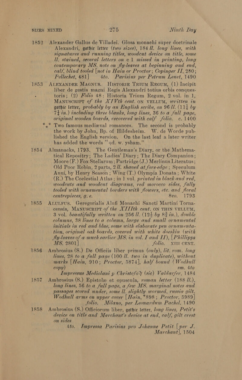 1853 1854 1855 1857 1858 Alexander Gallus de Villadei. Glosa monachi super doctrinale Alexandri, gothic letter (¢wo sizes), 184 Ul. long lines, with signatures and running titles, woodcut device on title, some ll. stained, several letters on c 1 missed in printing, long contemporary MS. note on jfly-leaves at beginning and end, calf. blind tooled |not in Hain or Proctor; Copinger IT, 280; Pellechet, 481| 4to. Parisius per Petrum Leuet, 1490 ALEXANDER MAGNus. Historig Trium Reevum, (1) Incipit liber de gestis magni Regis Alexandri totius orbis conques- toris; (2) Folio 48: Historia Trium Regum, 2 vol. in 1, Manuscript of the NIVth cent. oN VELLUM, written in gothic letter, probably by an English scribe, on 96 Ul. (114 by Ti in.) including three blanks, long lines, 36 to a full page, original wooden boards, recovered with calf folio. c. 1400 * Two famous medieval romances. The second is probably the work by John, Bp. of Hildesheim. W. de Worde pub- lished the English version. On the last leaf a later writer has added the words ‘qd. w. ysham.” Almanacks, 1793. The Gentleman’s Diary, or the Mathema- tical Repositry; The Ladies’ Diary; The Diary Companion; Moore (F.) Fox Stellarum ; Partridge (J.) Merlinus Literatus; Old Poor Robin, 2 parts, 2 ll. shaved at fore-edge ; Secular Anni, by Henry ‘Season ; Wing (T.) Olympia Donata ; White (R.) The Coelestial Atlas ; in 1 vol. printed in black and red, woodcuts and woodcut diagrams, red morocco sides, fully tooled with ornamental borders with flowers, etc. and floral centrepieces, J. é. 8vo. 1793 ALULFUS. Geregorialis Alufi Monachi Sancti Martini Torna- censis, MANUSCRIPT of the XIIIth cent. ON THIN VELLUM, 3 vol. beautifully written on 256 Ul. (124 by 8#in.), double columns, 38 lines to a column, large and small ornamental initials in red and blue, some with elaborate pen ornamenta- tion, original oak boards, covered with white doeskin (with Ay-leaves of a-much earlier MS. in vol. I and I), | Phillipps MS. 2801] folio. X1Il CENT. Ambrosius (S.) De Officiis liber primus (only), lit. rom. long lines, 28 to a full page (100 Il. two in duplicate), without marks | Hain, 910; Proctor, 5874], half bound (Wodhull copy) sm. 4¢0 Impressus Mediolani » Christofo® (sic) Valdarfer, 1484 Ambrosius (S.) Epistole et opuscula, roman letter (188 Z/.), long lines, 56 to a full page, a few MS. marginal notes and passages scored under, some Il. slightly wormed, russia gilt, Wodhull arms on upper cover | Hain, *898 ; Proctor, 5989] Solio. Milano, per Leonardum Pachel, 1490 Ambrosius (S.) Officiornm liber, gothic letter, Jong lines, Petit’s device on title and Marchant’s device at end, calf, gilt crest on sides 4to. Impressa Parisius pro Johanne Petit | per J.