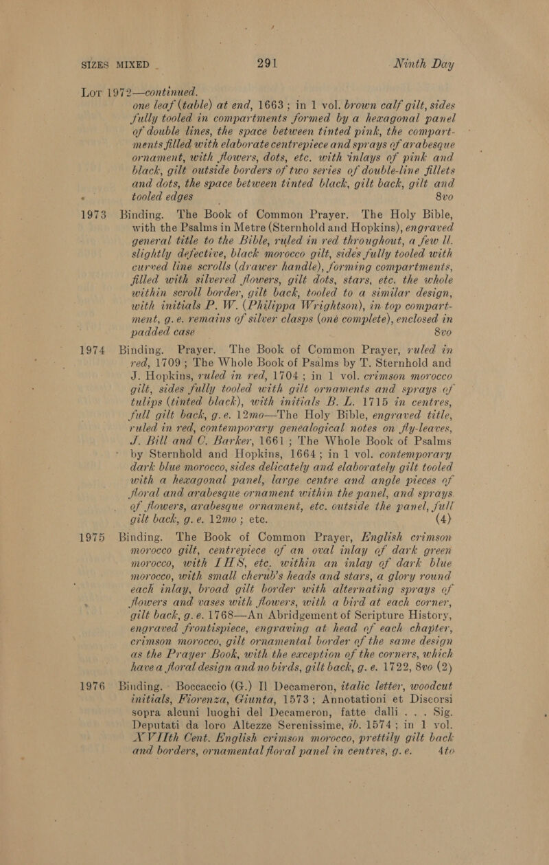 Lor 1972—continued. | one leaf (table) at end, 1663; in 1 vol. brown calf gilt, sides Sully tooled in compartments formed by a hexagonal panel of double lines, the space between tinted pink, the compart- ments filled with elaborate centrepiece and sprays of arabesque ornament, with flowers, dots, etc. with inlays of pink and black, gilt outside borders of two series of double-line fillets and dots, the space between tinted black, gilt back, gilt and ee. tooled edges 8v0 1973 Binding. The Book of Common Prayer. The Holy Bible, with the Psalms in Metre (Sternhold and Hopkins), engraved general title to the Bible, ruled in red throughout, a few Ul. slightly defective, black morocco gilt, sides fully tooled with curved line scrolls (drawer handle), forming compartments, filled with silvered flowers, gilt dots, stars, etc. the whole within scroll border, gilt back, tooled to a similar design, with initials P. W. (Philippa Wrightson), in-top compart- ment, g.e. remains of silver clasps (oné complete), enclosed in padded case 8vo 1974 Binding. Prayer. The Book of Common Prayer, ruled in red, 1709; The Whole Book of Psalms by T. Sternhold and J. Hopkins, ruled in red, 1704; in 1 vol. crimson morocco gilt, sides fully tooled with gilt ornaments and sprays of tulips (tinted black), with initials B. L. 1715 in centres, full gilt back, g.e. 12mo—The Holy Bible, engraved title, ruled in red, contemporary genealogical notes on fly-leaves, J. Bill and C, Barker, 1661 ; The Whole Book of Psalms by Sternhold and Hopkins, 1664; in 1 vol. contemporary dark blue morocco, sides delicately and elaborately gilt teoled with a hexagonal panel, large centre and angle pieces of floral and arabesque ornament within the panel, and sprays. of flowers, arabesque ornament, etc. outside the panel, full gilt back, g.e. 12mo ; ete. (4) 1975 Binding. The Book of Common Prayer, Hnglish crimson morocco gilt, centrepiece of an oval inlay of dark green morocco, with LT HS, etc. within an inlay of dark blue morocco, with small cherub’s heads and stars, a glory round each inlay, broad gilt border with alternating sprays of : flowers and vases with flowers, with a bird at each corner, gilt back, g.e. 1768—An Abridgement of Scripture History, engraved frontispiece, engraving at head of each chapter, crimson morocco, gilt ornamental border of the same design as the Prayer Book, with the exception of the corners, which havea floral design and no birds, gilt back, g. e. 17.22, 8vo (2) 1976 Binding. - Boccaccio (G.) Il Decameron, ttalic letter, woodcut initials, Fiorenza, Giunta, 1573; Annotationi et Discorsi sopra alcuni luoghi del Decameron, fatte dalli . . . Sig. Deputati da loro Altezze Serenissime, 7). 1574; in 1 vol. X VITth Cent. English crimson morocco, prettily gilt back and borders, ornamental floral panel in centres, g. e. 4to