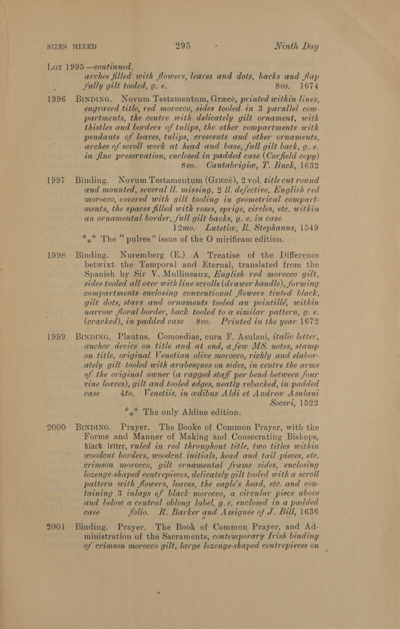 Lot 1995 —continued. arches filled with flowers, leaves and dots, backs and flap Fully gilt tooled, g. e. 8vo. 1674 1996 Binpinc. Novum Testamentum, Greece, printed within lines, engraved title, red morocco, sides tooled in 3 parallel com- partments, the centre with delicately gilt ornament, with thistles and borders of tulips, the other compartments with pendants of leaves, tulips, crescents and other ornaments, arches of scroll work at head and base, full gilt back, g. e. in fine preservation, enclosed in padded case (Corfield copy) 8vo. Cantabrigiw, T. Buck, 1632 1997 Binding. Novum Testamentum (Greece), 2 vol. tétle cut round and mounted, several ll. missing, 2 U. defective, English red morocco, covered with gilt tooling in geometrical compart- ments, the spaces filled with roses, sprigs, circles, etc. within an ornamental border, full gilt backs, g. e. in case 12mo. Lutetiv, Rk. Stephanus, 1549 6 . AT CPSs a he 4 *,* The “ pulres” issue of the O mirificam edition. 1998 Binding. Nuremberg (E.) A Treatise of the Difference betwixt the Temporal and Eternal, translated from the Spanish by Sir V. Mullineaux, Hnglish red morocco gilt, sides tooled all over with line scrolls (drawer handle), forming compartments enclosing conventional flowers tinted black, gilt dots, stars and ornaments tooled au pointillé, within narrow floral border, back tooled to a similar pattern, g. e. (cracked), in padded case 8vo. Printed in the year 1672 1999 Brnping. Plautus. Comoediae, cura F. Asulani, ztalic letter, anchor device on title and at end, a few MS. notes, stamp on title, original Venetian olive morocco, richly and elabor- ately gilt tooled with arabesques on sides, in centre the arms of the original owner (a ragged staff per bend between four vine leaves), gilt and tooled edges, neatly rebacked, in padded case 4to. Venettis, in edibus Aldi et Andrew Asulani Soceri, 1522 *,* The only Aldine edition. 2000 BinpING. Prayer. The Booke of Common Prayer, with the Forme and Manner of Making and Consecrating Bishops, black letter, ruled in red throughout title, two titles within woodcut borders, woodcut. initials, head and tail pieces, etc. crimson morocco, gilt ornamental frame sides, enclosing lozenge-shaped centrepieces, delicately gilt tooled with a scroll pattern with flowers, leaves, the eagles head, etc. and con- taining 3 inlays of black morocco, a circular piece above and below a central oblong label, g.e. enclosed in a padded case folio. R. Barker and Assignee of J. Bill, 1636 2001 Binding. Prayer. The Book of Common Prayer, and Ad- ministration of the Sacraments, contemporary Irish binding of crimson morocco gilt, large lozenge-shaped centrepieces on