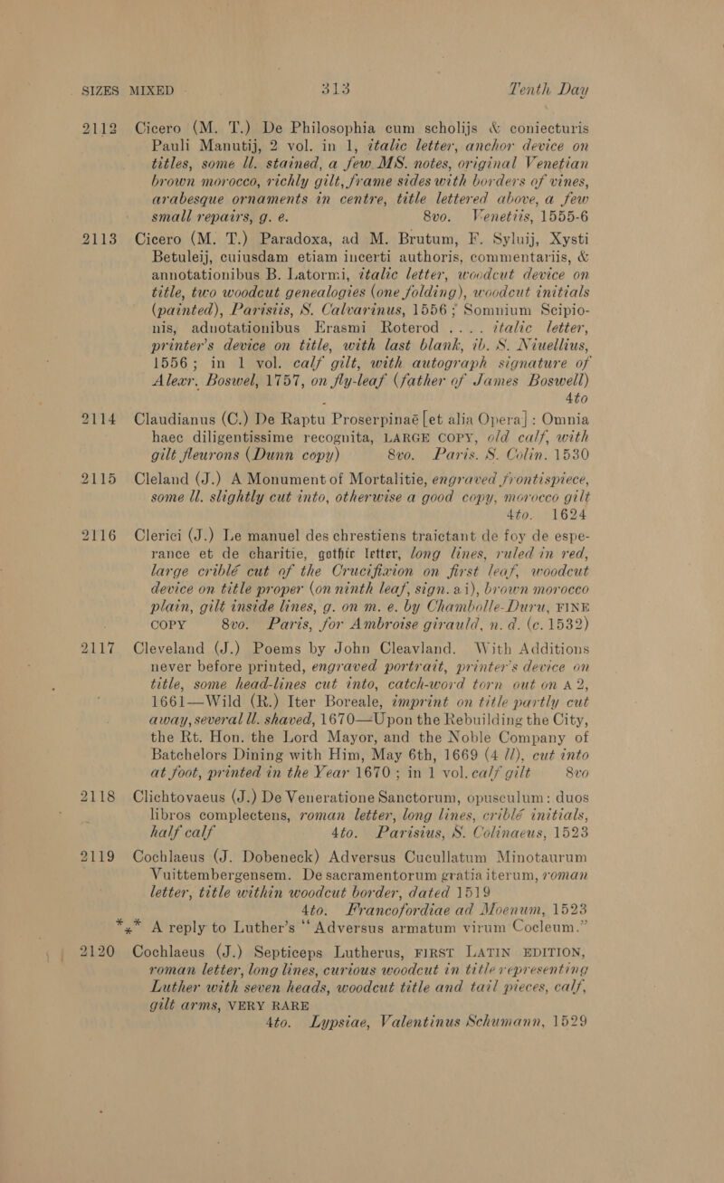 2112 Cicero (M. T.) De Philosophia cum scholijs &amp; coniecturis Pauli Manutij, 2 vol. in 1, ttalte letter, anchor device on titles, some ll. stained, a few MS. notes, original Venetian brown morocco, richly gilt, frame sides with borders of vines, arabesque ornaments in centre, title lettered above, a few small repairs, g. é. 8vo. Venetits, 1555-6 2113 Cicero (M. T.) Paradoxa, ad M. Brutum, F. Syluij, Xysti Betuleij, cuiusdam etiam incerti muthoria. commentariis, &amp; annotationibus B. Latormi, ztalic letter, woodcut device on title, two woodcut jencalogies Mea voiding): woodeut initials (painted), Parisiis, S. Calvarinus, 1556; Somnium Scipio- nis, adnotationibus Erasmi Roterod .... ztalic letter, printer's device on title, with last blank, ib. S. Niuellius, 1556; in 1 vol. calf gilt, with autograph signature of Alexr, Boswel, 1757, on fly-leaf (father of James Boswell) : 4to 9114 Claudianus (C.) De Raptu Proserpinaé [et alia Opera]: Omnia haec diligentissime recognita, LARGE Copy, o/d calf, with gilt fleurons (Dunn copy) 8vo. Paris. S. Colin. 1530 2115 Cleland (J.) A Monument of Mortalitie, engraved frontispiece, some ll. slightly cut into, otherwise a good copy, morocco gilt dto. 1624 2116 Clerici (J.) Le manuel des chrestiens traictant de foy de espe- rance et de charitie, gothic letter, Jong lines, ruled in red, large criblé cut of the Crucifixion on first leaf, woodcut device on title proper (on ninth leaf, sign. ai), brown morocco plain, gilt inside lines, g. on m. e. by Chambolle-Duru, FINE COPY 8vo. Paris, for Ambroise girauld, n. a. (c. 1532) 2117 Cleveland (J.) Poems by John Cleavland. With Additions never before printed, engraved portrait, printer’s device on title, some head-lines cut into, catch-word torn out on A 2, 1661—Wild (R.) Iter Boreale, imprint on title partly cut away, several ll. shaved, 1670—U pon the Rebuilding the City, the Rt. Hon. the Lord Mayor, and the Noble Company of Batchelors Dining with Him, May 6th, 1669 (4 7/), cut into at foot, printed in the Year 1670; in 1 vol.ca// gilt 8v0 2118 Clichtovaeus (J.) De Veneratione Sanctorum, opusculum: duos libros complectens, roman letter, long lines, criblé initials, half calf 4to. Parisius, S. Colinaeus, 1523 2119 Cochlaeus (J. Dobeneck) Adversus Cucullatum Minotaurum Vuittembergensem. De sacramentorum gratia iterum, roman letter, title within woodcut border, dated 1519 4to. Francofordiae ad Moenum, 1523 *,* A reply to Luther’s ‘‘Adversus armatum virum Cocleum.” 2120 Cochlaeus (J.) Septiceps Lutherus, FIRST LATIN EDITION, roman letter, long lines, curious woodcut in title representing Luther with seven heads, woodcut title and tail pieces, calf, gilt arms, VERY RARE Ato. Lypsiae, Valentinus Schumann, 1529