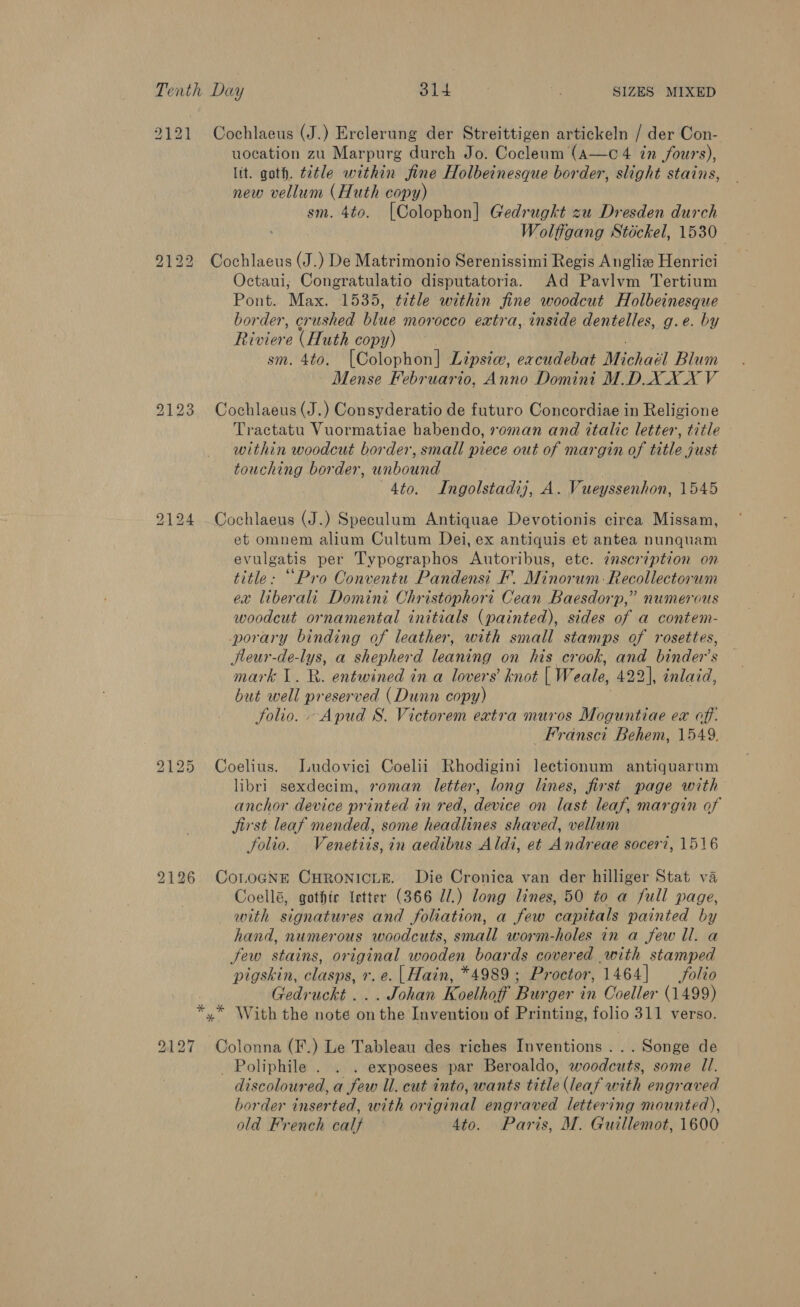 Tenth Day , 2 Se : SIZES MIXED 2121 Cochlaeus (J.) Erclerung der Streittigen artickeln / der Con- uocation zu Marpurg durch Jo. Cocleum (a—c 4 in fours), lit. goth. title within fine Holbeinesque border, slight stains, new vellum (Huth copy) sm. 4to. [Colophon] Gedrugkt zu Dresden durch Wolffgang Stickel, 1530 2122 Cochlaeus (J.) De Matrimonio Serenissimi Regis Anglize Henrici Octaui; Congratulatio disputatoria. Ad Pavlvm Tertium Pont. Max. 1535, title within fine woodcut Holbeinesque border, crushed blue morocco extra, inside dentelles, g.e. by Rioters (Huth copy) | sm. 4to. [Colophon] Lipsice, excudebat Michael Blum Mense Februario, Anno Domini M.D.X XX V 2123 Cochlaeus(J.) Consyderatio de futuro Concordiae in Religione Tractatu Vuormatiae habendo, roman and italic letter, title within woodcut border, small piece out of margin of title just touching border, unbound | 4to. Ingolstadij, A. Vueyssenhon, 1545 2124 _Cochlaeus (J.) Speculum Antiquae Devotionis circa Missam, et omnem alium Cultum Dei, ex antiquis et antea nunquam evulgatis per Typographos Autoribus, etc. ¢nscription on title: “Pro Conventu Pandensi F. Minorum:Recollectorum ex liberali Domini Christophori Cean Baesdorp,” numerous woodcut ornamental initials (painted), sides of a contem- porary binding of leather, with small stamps of rosettes, Jleur-de-lys, a shepherd leaning on his crook, and binder’s mark 1. R. entwined in a lovers’ knot [ Weale, 422], inlaid, but well preserved (Dunn copy) folio. Apud S. Victorem extra muros Moguntiae ex off. _Fransci Behem, 1549. 2125 Coelius. ILudovici Coelii Rhodigini lectionum antiquarum libri sexdecim, roman letter, long lines, first page with anchor device printed in red, device on last leaf, margin of jirst leaf mended, some headlines shaved, vellum folio. Venetiis, in aedibus Aldi, et Andreae socer?, 1516 2126 CoLoGNr CHRONICLE. Die Cronica van der hilliger Stat va Coellé, gothic letter (366 Zl.) long lines, 50 to a full page, with signatures and foliation, a few capitals painted by hand, numerous woodcuts, small worm-holes in a few ll. a Jew stains, original wooden boards covered with stamped pigskin, clasps, r. e. |Hain, *4989 ; Proctor, 1464] folio Gedruckt ... Johan Koelhoff Burger in Ooeller (1499) *,* With the note onthe Invention of Printing, folio 311 verso. 9127 Colonna (F.) Le Tableau des riches Inventions ...Songe de _ Poliphile . . . exposees par Beroaldo, woodcuts, some Ul. discoloured, a few Ul. cut into, wants title (leaf with engraved border inserted, with original engraved lettering mounted),