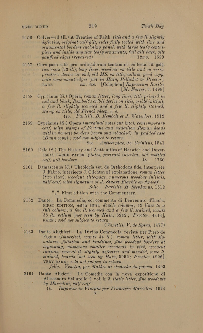 SIZES 2156 2158 2159 2160 2161 2162 2163 2164 MIXED 319 Tenth Day Culverwell (E.) A Treatise of Faith, title and a few 11. slightly defective, original calf gilt, sides fully tooled with line and ornamental borders enclosing panel, with large leafy centre- piece and inside angular lean ornaments, full gilt back, gilt gaufired edges (repaired) 12mo. 1629 Cura pastoralis pro ordinadorum tentamine collecta, lit. gotf. two sizes (23 1l.), long lines, woodcut on title and on verso, printer’s device at end, old MS. on title, vellum, good copy, with some uncut edges Fade in Hain, Pellechet or Proctor], RARE sm. 8v0. Heoloohen| Impressum Basilee [M. Furter, c. 1498] Cyprianus (S.) ipsrh roman letter, long lines, title printed in red and black, Rembolt’s criblé device on title, criblé initials, a few Il. shotily wormed and a few Il. slightly stained, stamp on title, old French sheep, r. e. 4to. Parisiis, B. Rembolt et J. Waterloes, 1512 Cyprianus (S.) Opera (marginal notes cut into), contemporary calf, with stamps of Fortune and medallion Roman heads within floreate borders (worn ond rebacked), in padded case (Dunn copy) ; sold not subject to return . . 8vo. Antwerpiae, Jo. Grinitus, 1541 Dale (S.) The History and Antiquities of Harwich and Dover- court, LARGE PAPER, plates, portrait inserted, old mottled calf, gilt borders 4to. 1730 Damascenus (J.) Theologia seu de Orthodoxa fide, interprete J. Fabro, interjecta J. Clichtovei explanatione, roman letter (two sizes), woodcut title-page, numerous woodcut initials, half calf, with signature of J. Stuart Blackie on fly-leaf Jolio. Parisiis, H. Stephanus, 1512 *,* First edition with the Commentary. Dante. La Commedia, col commento di Benvenuto d’Imola, FIRST EDITION, gothic letter, dowble columns, 49 lines to a Jull column, a few ll. wormed and a few Il. stained, wants 38 Jl., vellum [not seen by Hain, 5942; Proctor, 4414], RARE; sold not subject to return (Venetiis, V. de Spira, 1477) Dante Alighieri. La Divina Commedia, revista per Piero de Figino (imperfect, wants 44 Il.), roman letter, with sig- natures, foliation and headlines, fine woodcut borders at beginning, numerous smaller woodcuts in teat, woodcut * anitials, several ll. slightly defective and mended, some Il. stained, boards [not seen by Hain, 5952; Proctor, 4996], VERY RARE; sold not subject to return Solio. Venetia, per Matheo di chodecha da parma, 1493 Dante Aligieri. La Comedia con la nova expositione di Alessandro Vellutello, 1 vol. in 3, 7talic letter, fine woodcuts © by Marcolint, half calf 4to. Impressa in Vinegia per Francesco Marcolini, 1544