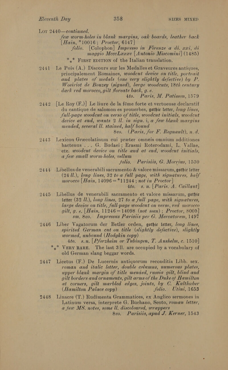 Lor 2440—continued. few worm-holes in blank margins, oak boards, leather back [ Hain, *10016; Proctor, 6147 | folio. [Colophon] Impresso in Firenze a di. xxi, di maggio MeccLaaxv | Antonio Miscomini| (1485) * * FIRST EDITION of the Italian translation. 9441 Je Pois (A.) Discours sur les Medalles et Graveures antiques, principalement Romaines, woodcut device on title, portrait and plates of medals (one very slightly defective) by P. Woeiriot de Bouzey (signed), large woodcuts, 18th century ' dark red morocco, gilt floreate back, g. e. 4to. Paris, M. Patisson, 1579 9442 [Le Roy (F.)] Le liure de la féme forte et vertueuse declaratif du cantique de salomon es prouerbes, gothic letter, Jong lines, Sull-page woodcut on verso of title, woodcut initials, woodcut device at end, wants 2 Il. in sign.i, a few blank margins mended, several ll. stained, half bound . 8vo. (Paris, for F. Regnault), n. d. 2443 Jexicon Grecolatinum cui preter omneis omnium additiones hactenus ... G. Budaei; Erasmi Roterodami, L. Vallae, etc. woodcut device on title and at end, woodcut initials, a few small worm-holes, vellum Jolio. Parisiis, G. Morrius, 1530 9444 Libellus de venerabili sacramento &amp; valore missarum, gothic letter (24 11.), long lines, 32 toa full page, with signatures, half morocco | Hain, 14096 =*11244 ; not in Proctor | 4to. s.n.| Paris. A. Caillaut| 92445 Libellus de venerabili sacramento et valore missarum, gothtc (etter (32 J1.), long lines, 27 to a full page, with signatures, large device on title, full-page woodcut on verso, red morocco gilt, g. e. |Hain, 11246=14098 (not seen); Proctor, 8005] sm. 8vo. Impressus Parisiis per G. Mercatorem, 1497 2446 Liber Vagatorum der Betler orden, gothic letter, Jong lines, spirited German cut on title (slightly defective), slightly wormed, unbound (Hodgkin copy) 4to. s.n.| Pforzheim or Tubingen, T. Anshelm, c. 1510] *,* Very RARE. The last 31]. are occupied by a vocabulary of old German slang beggar words. 2447 Licetus (F.) De Lucernis antiquorum reconditis Libb. sex. roman and italic letter, double columns, numerous plates, upper blank margin of title menaed, russia gilt, blind and gilt borders and ornaments, gilt arms of the Duke of Hamilton at corners, gilt marbled edges, joints, by C. Kalthaber (Hamilton Palace copy) folio. Utini, 1653 2448 Linacre (T.) Rudimenta Grammatices, ex Anglico sermones in Latinum versa, interprete G. Buchano, Scoto, roman (etter, a few MS. notes, some ll. discoloured, wrappers 8vo. Parisiis, apud J. Keruer, 1543
