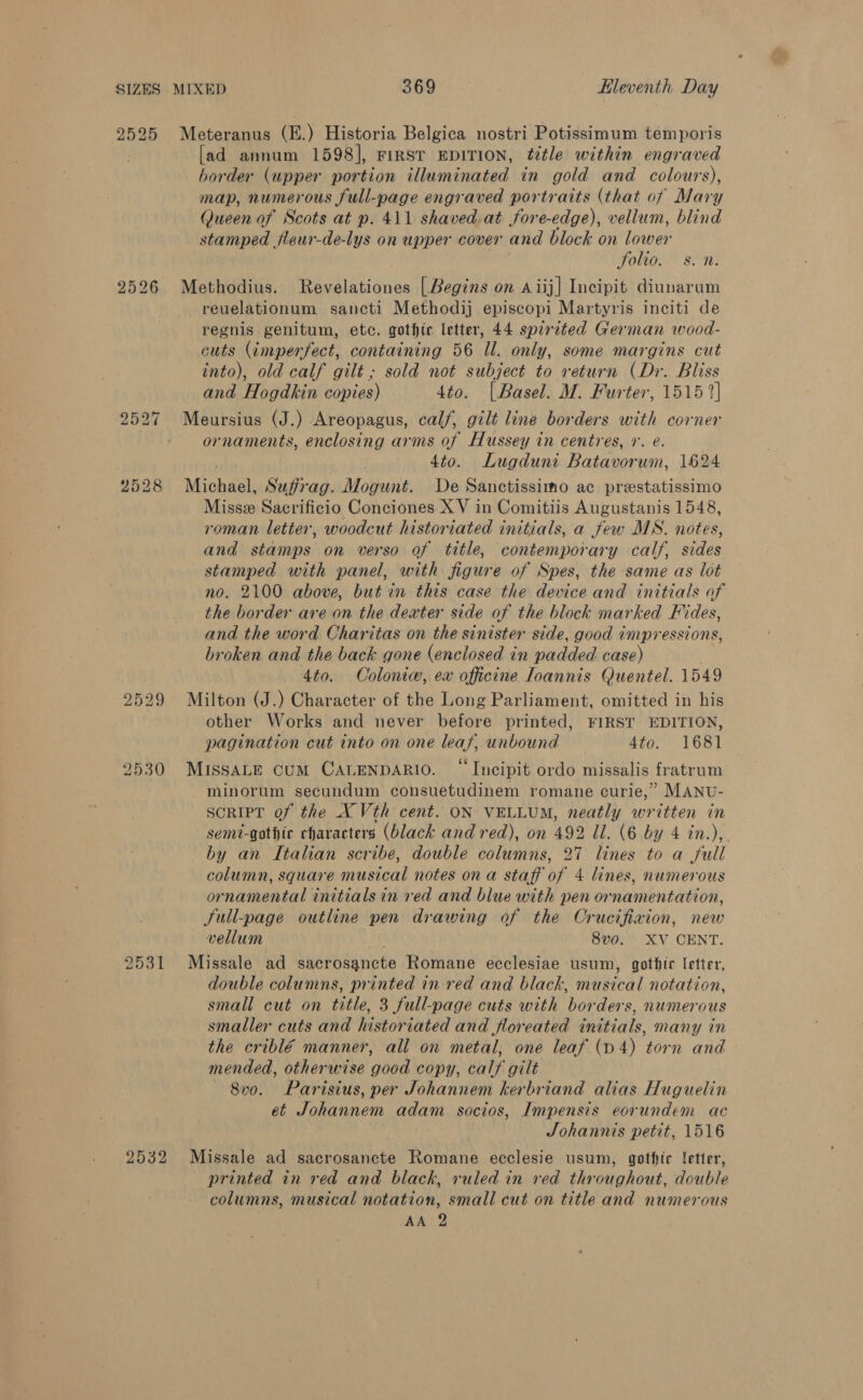 2525 Meteranus (E.) Historia Belgica nostri Potissimum temporis [ad annum 1598], FIRST EDITION, title within engraved border (upper portion illuminated in gold and colours), map, numerous full-page engraved portraits (that of Mary Queen of Scots at p. 411 shaved.at fore-edge), vellum, blind stamped fleur-de-lys on upper cover and block on lower folio. s. n. 2526 Methodius. Revelationes [Begins on aiij] Incipit diunarum reuelationum sancti Methodij episcopi Martyris inciti de regnis genitum, etc. gothic letter, 44 spirited German wood- cuts (imperfect, containing 56 Il. only, some margins cut into), old calf gilt ; sold not subject to return (Dr. Bliss and Hogdkin copies) 4to. [| Basel. M. Furter, 1515 2] 2527 Meursius (J.) Areopagus, calf, gilt line borders with corner ornaments, enclosing arms 0f Hussey in centres, r. e 4to. Lugduni Batavorum, 1624 2528 Michael, Sufrag. Mogunt. De Sanctissimo ac prestatissimo Miss Sacrificio Conciones X V in Comitiis Augustanis 1548, roman letter, woodcut historiated initials, a few MS. notes, and stamps on verso of title, contemporary calf, sides stamped with panel, with figure of Spes, the same as lot no. 2100 above, but in this case the device and initials of the border are on the dexter side of the block marked F% des, and the word Charitas on the sinister side, good impressions, broken and the back gone (enclosed in padded case) 4to. Ooloniw, ew officine Ioannis Quentel. 1549 2529 Milton (J.) Character of the Long Parliament, omitted in his other Works and never before printed, FIRST EDITION, pagination cut into on one leas, unbound 4to. 1681 2530 MISSALE CuM CALENDARIO. “Incipit ordo missalis fratrum minorum secundum consuetudinem romane curie,’ MANU- SoRIPT of the X Vth cent. ON VELLUM, neatly written in semi-gothic characters (black and red), on 492 Il. (6 by 4 in.),. by an Italian scribe, double columns, 27 lines to a full column, square musical notes ona staff of 4 lines, numerous ornamental initials in red and blue with pen ornamentation, JSull-page outline pen drawing of the Crucifixion, new vellum ys 8vo. XV CENT. 2531 Missale ad sacrosancte Romane ecclesiae usum, gothir letter, double columns, printed in-red and black, musical notation, small cut on title, 3 full-page cuts with borders, numerous smaller cuts and historiated and loreated initials, many in the criblé manner, all on metal, one leaf (D4) torn and mended, otherwise good copy, calf gilt 8v0. Parisius, per Johannem kerbriand alias Huguelin et Johannem adam socios, Impensis eorundem ac Johannis petit, 1516 2532 Missale ad sacrosancte Romane ecclesie usum, gothic letter, printed in red and black, ruled in red throughout, double columns, musical notation, small cut on title and numerous AA 2