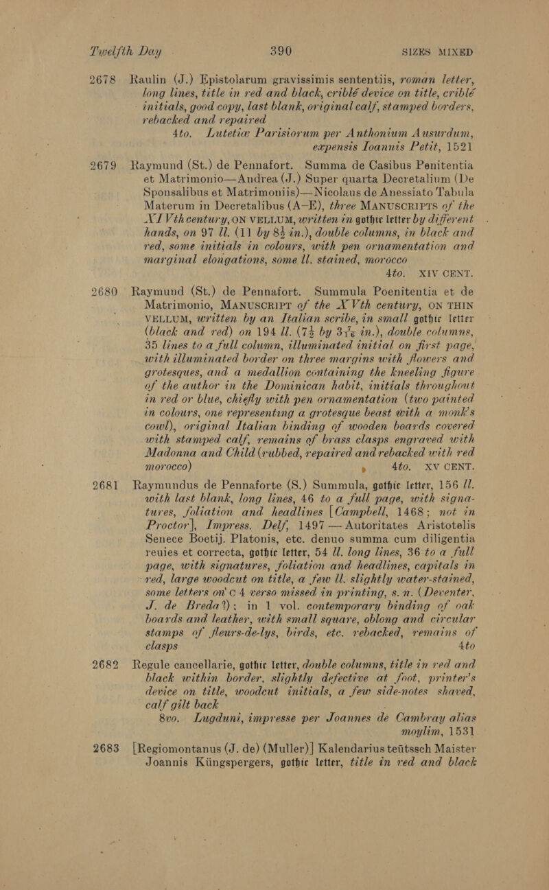 2678 Raulin (J.) Epistolarum gravissimis sententiis, roman letter, long lines, title in red and black, criblé device on title, criblé - initials, good copy, last blank, original calf, stamped borders, rebacked and repaired 4to. Lutetia Parisiorum per Anthonium Ausurdum, expensis Ioannis Petit, 1521 2679 Raymund (St.) de Pennafort. Summa de Casibus Penitentia et Matrimonio—Andrea (J.) Super quarta Decretalium (De Sponsalibus et Matrimoniis)—Nicolaus de Anessiato Tabula Materum in Decretalibus (A—E), three MANUSCRIPTS of the XI Vthcentury, ON VELLUM, written in gothic letter by different hands, on 97 Ul. (11 by 83 in.), double columns, in black and red, some initials in colours, with pen ornamentation and marginal elongations, some Il. stained, morocco 4¢0. XIV CENT. 2680 Raymund (St.) de Pennafort. Summula Poenitentia et de Matrimonio, MANUSCRIPT of the X Vth century, ON THIN VELLUM, written by an Italian scribe, in small gothic letter (black and red) on 194 Il. (7% by 34%% in.), double columns, 35 lines to a full column, illuminated initial on first page, with illuminated border on three margins with flowers and grotesques, and a medallion containing the kneeling figure of the author in the Dominican habit, initéials throughout in red or blue, chiefly with pen ornamentation (two painted in colours, one representing a grotesque beast with a monk's cowl), original Italian binding of wooden boards covered with stamped calf, remains of brass clasps engraved with Madonna and Child (r ubbed, rs spath ed and rebacked with red morocco) . 4to. XV CENT. 2681 Raymundus de Pennaforte (S.) Summula, gothic letter, 156 7/7. with last blank, long lines, 46 to a full page, with signa- tures, foliation and headlines |Campbell, 1468; not in Proctor|, Impress. Delf, 1497 — Autoritates Aristotelis Senece Boetij. Platonis, etc. denuo summa cum diligentia reuies et correcta, gothic letter, 54 Zl. long lines, 36 to a full page, with signatures, foliation and headlines, capitals in -red, large woodcut on title, a few Ul. slightly water-stained, some letters on'c 4 verso missed in printing, s. n. (Deventer, J. de Breda?): in 1 vol. contemporary binding of oak boards and leather, with small square, oblong and circular stamps of fleurs-de-lys, birds, etc. rebacked, remains of clasps 4to 2682 Regule cancellarie, gothic letter, dowble columns, title in red and black within border, slightly defective at foot, printer’s device on title, woodcut initials, a few side-notes shaved, calf gilt back 8v0. Lugduni, impresse per Joannes de Cambray alias moylim, 1531 2683 [Regiomontanus (J. de) (Muller)] Kalendarius teiitssch Maister Joannis Kiingspergers, gothic letter, t2tle in red and black