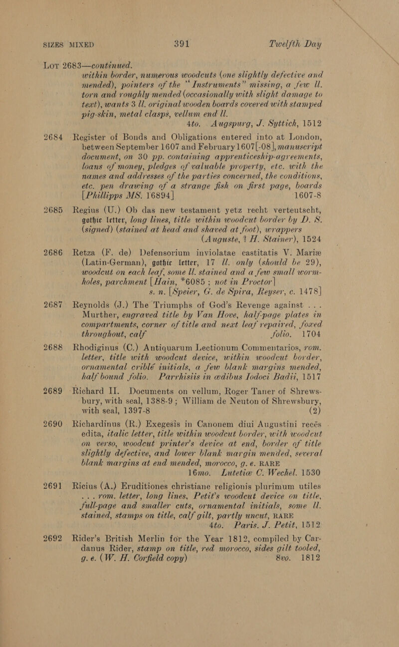 2684 2685 2686 2687 2688 2689 2690 2692 within border, numerous woodcuts (one slightly defective and mended), pointers of the * Instruments” missing, a few Ul. torn and roughly mended (occasionally with slight damage to text), wants 3 ll. original wooden boards covered with stamped pig-skin, metal clasps, vellum end Ul. 4to. . Augspurg, J. Syttich, 1512 Register of Bonds and Obligations entered into at London, between September 1607 and February 1607[-08 |, manuscript document, on 30 pp. containing apprenticeship-agreements, loans of money, pledges of valuable property, etc. with the names and addresses of the parties concerned, the conditions, etc. pen drawing of a strange fish on first page, boards [Phillipps MS. 16894 | 1607-8 Regius (U.) Ob das new testament yetz recht verteutscht, gothic etter, long lines, title within woodcut border by D. WN. (signed) (stained at head and shaved at foot), wrappers (Auguste, ’ H. Stainer), 1524 Retza (F. de) Defensorium inviolatae castitatis V. Maris (Latin-German), gothte letter, 17 U/. only (should be 29), woodcut on each leaf, some ll. stained and a few small worm- holes, parchment | Hain, *6085 ; not in Proctor| s. n. [Speier, G'. de Spira, Reyser, c. 1478] Reynolds (J.) The Triumphs of God’s Revenge against ... Murther, engraved title by Van Hove, half-page plates in compartments, corner of title and neat leaf repaired, Joxed throughout, calf Jolio. 1704 Rhodiginus (C.) Antiquarum Lectionum Commentarios, rom. letter, title with woodcut device, within woodcut border, ornamental criblé initials, a few blank margins mended, half bound folio. Parrhisiis in wdibus Iodoci Badii, 1517 bury, with seal, 1388-9 ; William de Neuton of Shrewsbury, with seal, 1397-8 (2) Richardinus (R.) Exegesis in Canonem diui Augustini recés . edita, italic letter, title within woodcut border, with woodcut on verso, woodcut printer's device at end, border of title slightly defective, and lower blank margin mended, several blank margins at end mended, morocco, g. é. RARE 16mo. Lutetiw C. Wechel. 1530 Ricius (A.) Eruditiones christiane religionis plurimum utiles ... rom. letter, long lines, Petit’s woodcut device on title, Sull-page and smaller cuts, ornamental initials, some U1. stained, stamps on title, calf gilt, partly uncut, RARE Ato. Paris. J. Petit, 1512 Rider’s British Merlin for the Year 1812, compiled by Car- danus Rider, stamp on title, red morocco, sides gilt tooled, g.e. (W. H. Corfield copy) - 8vo. 1812