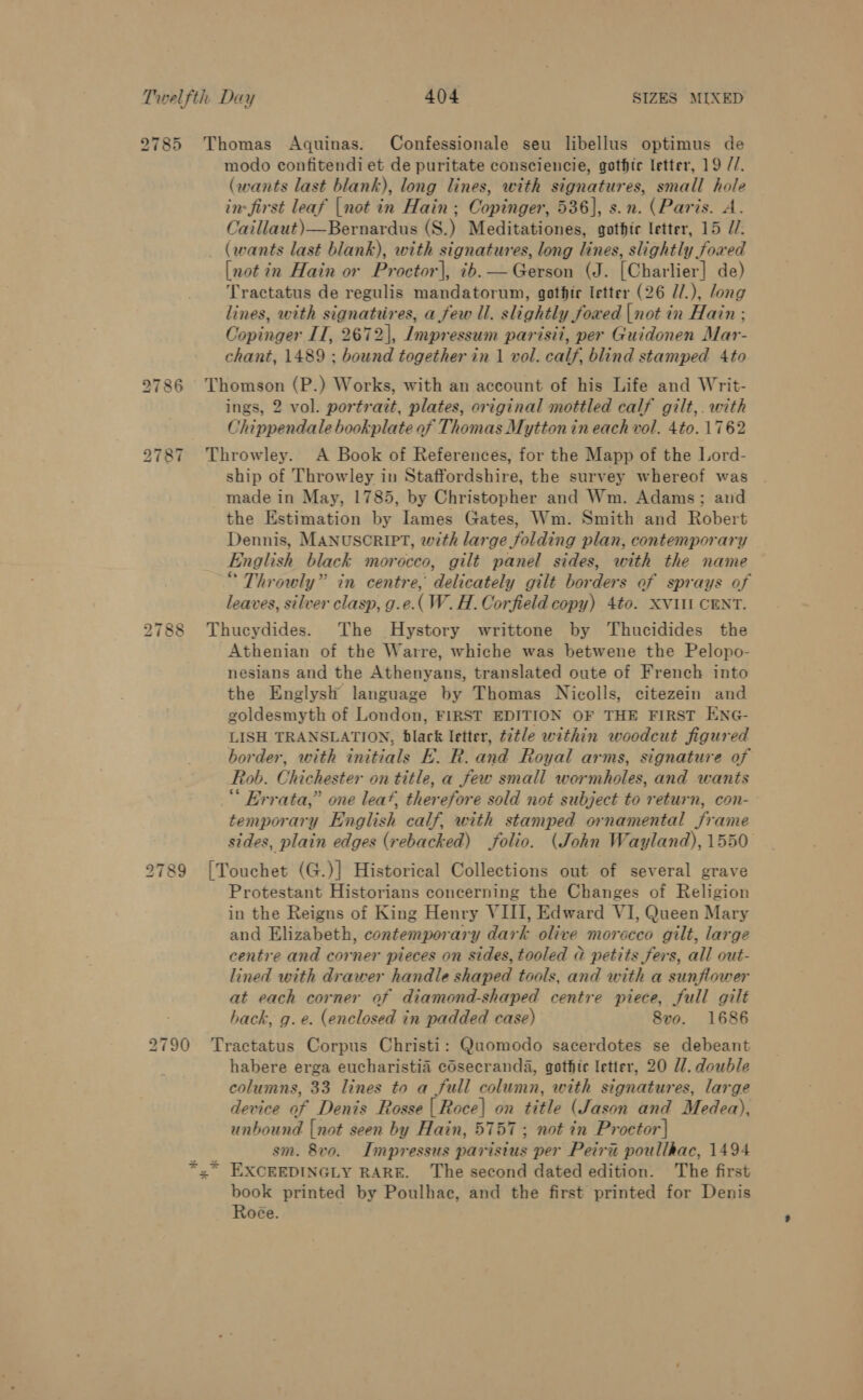 2785 Thomas Aquinas. Confessionale seu libellus optimus de modo confitendi et de puritate consciencie, gothic letter, 19 //. (wants last blank), long lines, with signatures, small hole in: first leaf |not in Hain; Copinger, 536], s.n. (Paris. A. Caillaut)—Bernardus (S.) Meditationes, gothic letter, 15 //. (wants last blank), with signatures, long lines, slightly foxed [not 7x Hain or Proctor|, ib. — Gerson (J. [Charlier] de) Tractatus de regulis mandatorum, gothir letter (26 Z/.), long lines, with signattires, a few ll. slightly foxed |not in Hain ; Copinger II, 2672], Impressum parisii, per Guidonen Mar- chant, 1489 ; bound together in 1 vol. calf, blind stamped Ato 2786 Thomson (P.) Works, with an account of his Life and Writ- ings, 2 vol. portrait, plates, original mottled calf gilt,. with Chippendale bookplate of Thomas Mytton in each vol. 4to. 1762 2787 Throwley. A Book of References, for the Mapp of the Lord- ship of Throwley in Staffordshire, the survey whereof was made in May, 1785, by Christopher and Wm. Adams; and the Estimation by lames Gates, Wm. Smith and Robert Dennis, MANUSCRIPT, with large folding plan, contemporary English black morocco, gilt panel sides, with the name “ Throwly” in centre, delicately gilt borders of sprays of leaves, silver clasp, g.e.( W.H. Corfield copy) 4to. XVIII CENT. 2788 Thucydides. The Hystory writtone by Thucidides the Athenian of the Warre, whiche was betwene the Pelopo- nesians and the Athenyans, translated oute of French into the Englysh language by Thomas Nicolls, citezein and goldesmyth of London, FIRST EDITION OF THE FIRST ENG- LISH TRANSLATION, black letter, t7tle within woodcut figured border, with initials E. R. and Royal arms, signature of Rob. Chichester on title, a few small wormholes, and wants ‘ Errata,” one leat, therefore sold not subject to return, con- temporary English calf, with stamped ornamental frame sides, plain edges (rebacked) folio. (John Wayland), 1550 2789 |[Touchet (G.)] Historical Collections out of several grave Protestant Historians concerning the Changes of Religion in the Reigns of King Henry VIII, Edward VI, Queen Mary and Elizabeth, contemporary dark olive morocco gilt, large centre and corner pieces on sides, tooled @ petits fers, all out- lined with drawer handle shaped tools, and with a sunflower at each corner of diamond-shaped centre piece, full gilt hack, g.e. (enclosed in padded case) Svo. 1686 2790 Tractatus Corpus Christi: Quomodo sacerdotes se debeant habere erga eucharistia cOsecranda, gothic letter, 20 U1. double columns, 33 lines to a full column, with signatures, large device of Denis Rosse | Roce| on title (Jason and Medea), unbound {not seen by Hain, 5757 ; not in Proctor} ; sm. 8vo. Impressus paristus per Peiri poullhac, 1494 »* EXCEEDINGLY RARE. The second dated edition. The first book printed by Poulhac, and the first printed for Denis Roée.