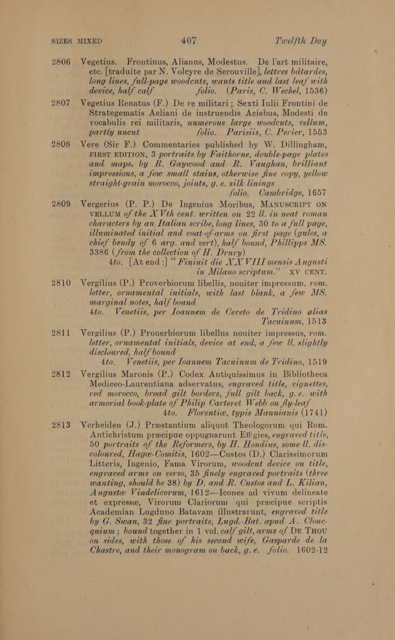 2806 2807 2808 2809 2810 2811 2812 2813 Vegetius. Frontinus, Ahanus, Modestus. De l’art militaire, etc. [traduite par N. Voleyre de Serouville], lettres bdtardes, long lines, full-page woodcuts, wants title and last leaf with device, half calf Jfolio. (Paris, C. Wechel, 1536) Vegetius Renatus (F.) De re militari; Sexti Iulii Frontini de Strategematis Aeliani de instruendis Aciebus, Modesti de vocabulis rei militaris, numerous large woodcuts, vellum, partly uncut folio.. Paristis, C. Perier, 1553 Vere (Sir F.) Commentaries published by W. Dillingham, FIRST EDITION, 3 portraits by Faithorne, double-page plates and maps, by R. Gaywood and R. Vaughan, brilliant impressions, a few small stains, otherwise fine copy, yellow straight-grain morocco, joints, g.e. silk linings folio. Cambridge, 1657 Vergerius (P. P.) De Ingenius Moribus, MANUSCRIPT ON VELLUM of the X Vth cent. written on 22 Ul. in neat roman characters by an:Ltahan scribe, long lines, 30 to a full page, illuminated initial and coat-of-arms on first page (gules, a chief bendy of 6 arg. and vert), half bound, Phillipps MS. 3386 (from the collection of H. Drury) 4to. [Atend:] “ Finiuit die XX VILI mensis Augusti in Milano scriptum.” XV CENT. Vergilius (P.) Proverbiorum libellis, nouiter impressum, 70m. letter, ornamental initials, with .last blank, a few MS. marginal notes, half bound 4to. Venetiis, per loannem de Cereto de Tridino alias Tacuinum, 1513 Vergilius (P.) Prouerbiorum libellus nouiter impressus, rom. letter, ornamental initials, device at end, a few Il. slightly discloured, half bound 4to. Venetits, per loannem Tacuinum de Tridino, 1519 Vergilius Maronis (P.) Codex Antiquissimus in Bibliotheca Mediceo-Laurentiana adservatus, engraved title, vignettes, red morocco, broad gilt borders, full gilt back, g.e. with armorial book-plate of Philip Carteret Webb on fly-leaf . 4to. Florentic, typis Mannianis (1741) Verheiden (J.) Prestantium aliquot Theologorum qui Rom. Antichristum precipue oppugnarunt Effigies, engraved title, 50 portraits of the Reformers, by H. Hondius, some Ul. dis- coloured, Hagw-Comitis, 1602—Custos (D.) Clarissimorum Litteris, Ingenio, Fama Virorum, woodcut device on title, engraved arms on verso, 35 finely engraved portraits (three wanting, should be 38) by D. and R. Custos and L. Kilian, Auguste Vindelicorum, 1612—Icones ad vivum delineate et. expresse, Virorum Clariorum qui precipue scriptis Academian Lugduno Batavam illustrarunt, engraved title _ by G. Swan, 32 fine portraits, Lugd.-Bat. apud A. Clouc- quium ; bound together in 1 vol. calf gilt, arms of DE THOU on sides, with those of his second wife, Gasparde de la Chastre, and their monogram on back, g.e. folio. 1602-12