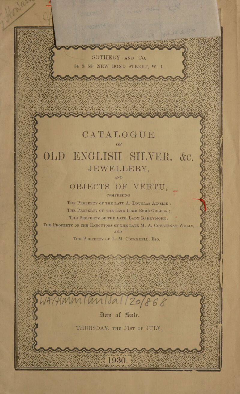  TUPI AAY SURRY ’ Sepia ee) : RAN SRK Cy [RoR NSS &gt; VIS IYIN SAI IY, OX TIF ANS S IN TAO ORONO NAY ap ON ALANS NS : SP IS FIELD E HP ELSI LGA SIRSIORS PLAN AN LSTEN IN pe IN a NE I GE ISA ASA BACALL SPAS EUS TSG PS 5 x S ~ y ~ Y SUAS SPSS PS REA an hw ts I NA NL 2 NSIS AGIRG              re FR VN CUCL S pp oboe fees hor Cd bdr eee) PRALINE Aw { ZEN ARENAS NS = 1 ; a = \ ‘ SANSA RAS SOTHEBY AND Co A KERAKORS OS EALUS : Deve SAME A ALS PEN ES INN SISA TIPS IN LA SNS hea API NN SARE ANN ISIN =, ‘ e la hl Ti Wild hi ) 7 4 ai iy’ Wet a LAY 34 &amp; 355, NEW BOND STREET, W. 1. VIG OES, adi fas sc -» es = SNA NAS BARA Ra ROM SS IS NALS ANSINI ir: 7 7 SINISE pS AT DONS, ANOS ALR RUALINAL as iN ANN cin iv a 4 “é babe : SS Fao &gt; ae. :} Cell fonder tees —, 7 NN NA ee el aS Z : Aye bine PDDOINRN INGA y j t a Sey ee fS : PN RON SEP GAAS Re hi ad wu Oh rN Pad FIR LY 2 IE! BASEN O RNG AV AL AVA CARA: ROR Ca Yes: INI SA NIN Se NNT Oo NIST NRT SA NTE NINT PTS VA ERATOR VAN ens OCR VRS, IESG (DINO SI AIIANGIAS et eee Ae lle iy eo box fe Alegre ha eo Saks Wet wi SMEARS SES oe I as eh, San Pata SRS ee Ae See AS SN SS = = = cet IR Geek ays NA Oe N RAD RAD RO AIO RASS RID RAD ROTA AO RAD RG OT SRS I NRO nd ape RNS Neg me NLo NS VEN NEN ON UR So NON he NING SON SeINERT NLA SRD NAS RDS NI ISAS AM SNQYVAO AL PSN TN ENN NNN APN EIN PNP NINN NNN OTT a AMS FIA WM pe pee IN SN IN DIN DINO TN SND PND PN PN Sa UE Se ESTAS rN a PISLNX FINN INNO BINS NSN I SINE ISNT ISN INNIS INN LINAS CIND INNS INO NA ANSI tach DEED Cbd LAG JAA EE RGR Ni IE be ie FIL SE GS, 4 PYRO ‘s 72 GAL, DADE OAS RS s\ \ At = N N ew \ \ ”, : a x A ~w ta CATALOGUE OF OLD ENGLISH SILVER. &amp;c. ¢ JHWEHLLERY, AND OBJECTS OF VERTU, COMPRISING THE PROPERTY OF THE LATE A, DouGLAS AINSLIE ; THE PROPERTY OF THE LATE LORD ESME GORDON ; THE PROPERTY OF THE LATE LApy BARRYMORE; THE PROPERTY OF THE EXECUTORS OF THE LATE M. A. CourTENAY WELLS, AND THE Propsrty or L. M. CockERELL, Esa.  NWVy RNS Y 1 (aus &lt; 4 Lan Zin Oe} ve Cd V. ax Pet at Pia Ava) ‘ &lt;/ d Ve Day of Sale. AID Vay, yea Sap. ~ \ iz ote ct ie Stet tly % 1930. y AVIRA NN LIAL &lt;7 ve Abs fe oN