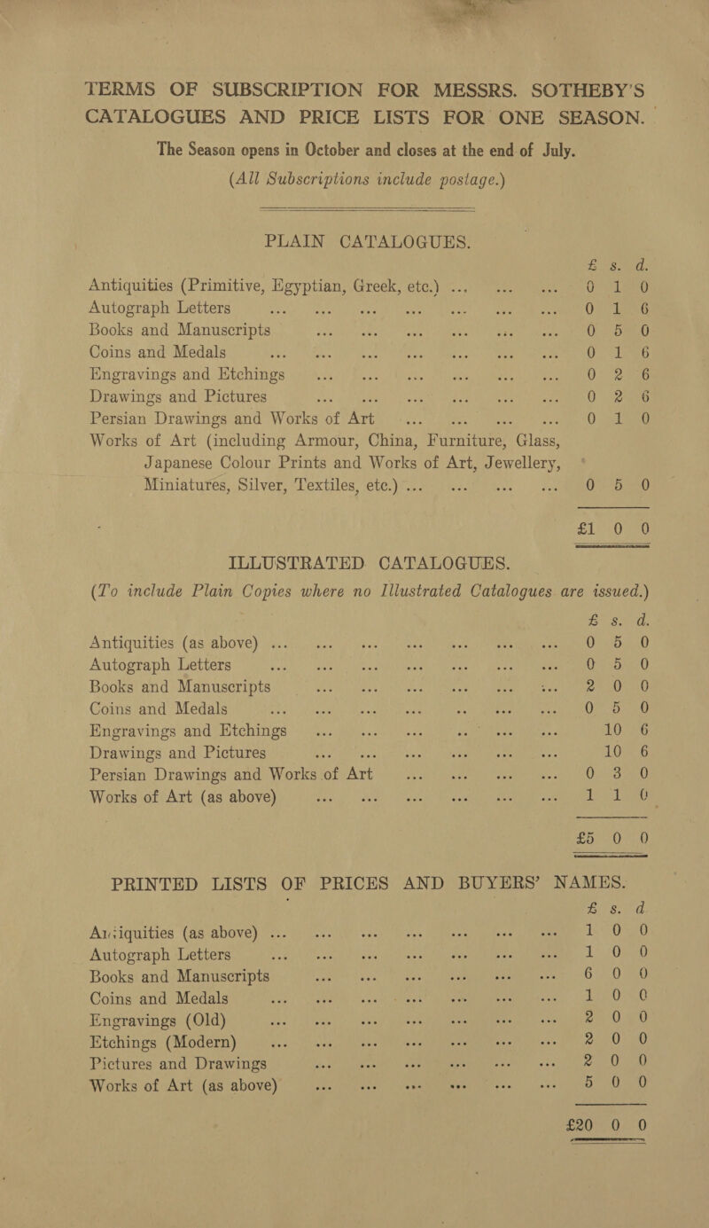 city nus: wee TERMS OF SUBSCRIPTION FOR MESSRS. SOTHEBY’S CATALOGUES AND PRICE LISTS FOR ONE SEASON. The Season opens in October and closes at the end-of July. (All Subscriptions include postage.)   PLAIN CATALOGUES. eee Ne Antiquities (Primitive, ce FTOCI EUCs ms Orit ae Autograph Letters ae ei aS Books and Manuscripts Os omy Coins and Medals Des be Engravings and Etchings 0 eriaaes Drawings and Pictures 0 eee Persian Drawings and Works of hee Aire os Works of Art (including Armour, China, F rane Poin Japanese Colour Prints and Works of Art, eae? Miniatures, Silver, Textiles, etc.) .. Ph MP SL 0Ga ILLUSTRATED. CATALOGUES. (To include Plain Copies where no Illustrated Catalogues are issued.)  By Se tly Antiquities (as above) ... OSD Ae Autograph Letters ees at Books and Manuscripts 20 oa Coins and Medals 0-D 30 Engravings and Ktchings 10 6 Drawings and Pictures Ls 6 Persian Drawings and Works of oe iPower. Works of Art (as above) diaper U2 oy Al tad PRINTED LISTS OF PRICES AND BUYERS’ NAMES. Aziquities (as above) ... Autograph Letters i Books and Manuscripts 6 Coins and Medals ie Mh cha eat Ue eee oo Engravings (Old) Bh a eh SSS ae la ieee re A 3 Ue Etchings (Modern) : 2 Pictures and Drawings 2 Works of Art (as above) 5 See see ee CS Co Sees ey es co cS Se t ~ ja) Oo i)