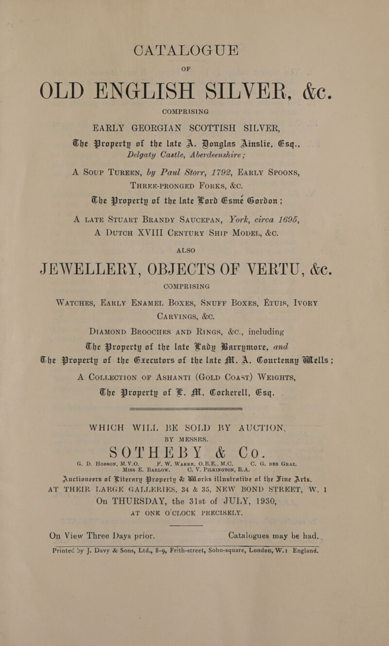 CATALOGUE OLD ENGLISH SILVER, &amp;c. COMPRISING EARLY GEORGIAN SCOTTISH SILVER, Ghe Property of the late A. Douglas Ainslie, Esq., Delgaty Castle, Aberdeenshire ; A Soup Tureen, by Paul Storr, 1792, EARLY Spoons, THREE-PRONGED Forks, &amp;C. The Property of the late Lord Game Gordon; A LATE STUART BRANDY SAUCEPAN, York, circa 1696, A DutcH XVIII Century SHip Mopet, &amp;c. ALSO JEWELLERY, OBJECTS OF VERTU, &amp;e. COMPRISING WatcuHes, EArLy ENAMEL Boxes, SnuFF Boxes, Eruis, Ivory CARVINGS, &amp;C. DIAMOND BroocHes AND Rines, &amp;C., including G@bhe Property of the late Lady Barrymore, and Ghe Property of the Execntors of the late Mt. A. Courtenay Wells ; A COLLECTION OF ASHANTI (GoLD Coast) WEIGHTS, Ghe Property of L. Mi. Cockerell, Esy. WHICH] WILL BE SOLD BY AUCTION. BY MESSRS. fe j prone cee 3 Y. weet”. G. D. Hopson, M.V.O. F. W. Warrx, O.B.E.. M.C. C. G. DES GRAZ, Miss E. Bariow. C, V. PILKINGTON, B.A. Auctioneers of Literary Property &amp; Works tllustrative of the Fine Arts, AT THEIR LARGE GALLERIKS, 34 &amp; 35, NEW BOND STREET, W. 1 On THURSDAY, the 31st of JULY, 1930, AT ONE OCLOCK PRECISELY,  On View Three Days prior. Catalogues may be had, Printec by J. Davy &amp; Sons, Ltd., 8-9, Frith-street, Soho-square, Londen, W.1 England.