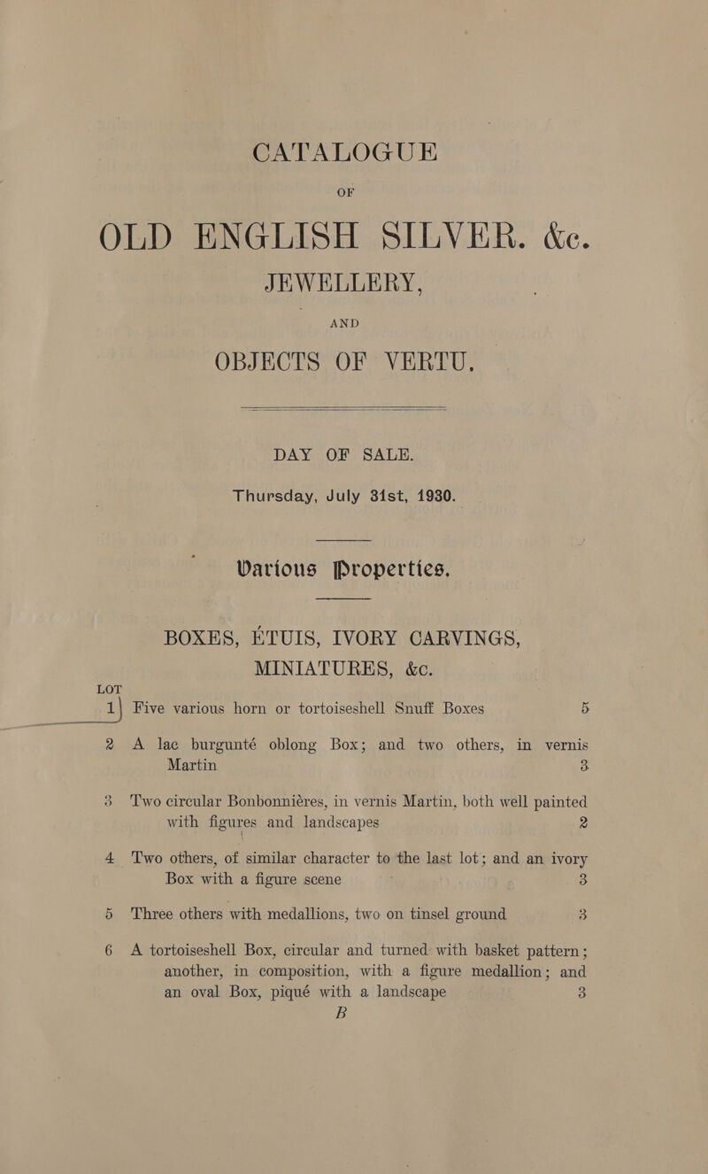 OLD ENGLISH SILVER. &amp;e. JEWELLERY, AND OBJECTS OF VERTU,  DAY OF SALE. Thursday, July 31st, 1930. Darious Properties.  BOXES, ETUIS, IVORY CARVINGS, MINIATURES, &amp;c. LOT 1 Five various horn or tortoiseshell Snuff Boxes 5 2 A lac burgunté oblong Box; and two others, in vernis Martin 3 3 ‘Two circular Bonbonnieres, in vernis Martin, both well painted with figures and landscapes 2 4 ‘Two others, of similar character to the last lot; and an ivory Box with a figure scene 3 5 Three others with medallions, two on tinsel ground 3 6 A tortoiseshell Box, circular and turned: with basket pattern ; another, in composition, with a figure medallion; and an oval Box, piqué with a landscape 3 B