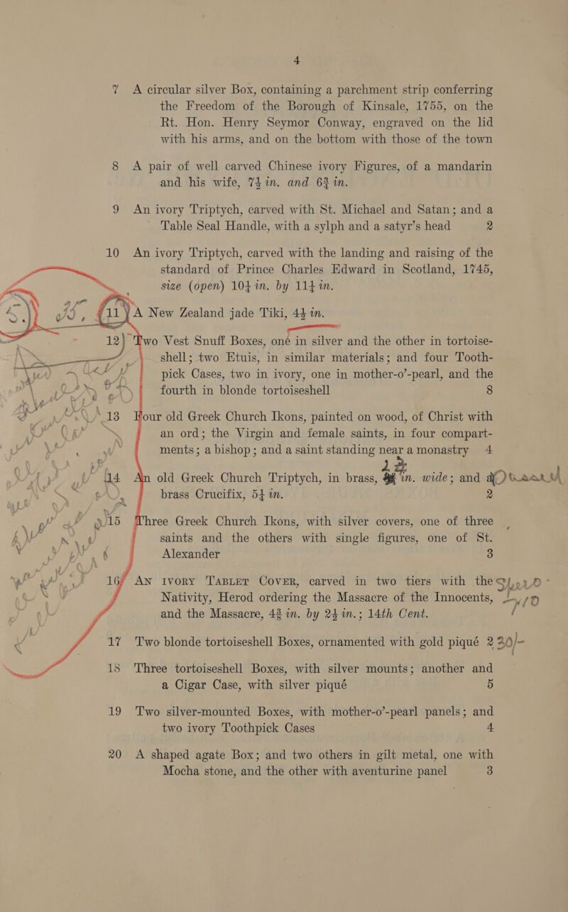 7 A circular silver Box, containing a parchment strip conferring the Freedom of the Borough of Kinsale, 1755, on the Rt. Hon. Henry Seymor Conway, engraved on the lid with his arms, and on the bottom with those of the town 8 A pair of well carved Chinese ivory Figures, of a mandarin and his wife, Thin. and 632 in. 9 An ivory Triptych, carved with St. Michael and Satan; and a Table Seal Handle, with a sylph and a satyr’s head 2 10 An ivory Triptych, carved with the landing and raising of the o Ge standard of Prince Charles Edward in Scotland, 1745, ~ size (open) 104%. by 114m.  ee: be Vest Snuff Boxes, oné in silver and the other in tortoise- shell; two Etuis, in similar materials; and four Tooth- pick Cases, two in ivory, one in mother-o’-pearl, and the fourth in blonde tortoiseshell 8    ‘our old Greek Church Ikons, painted on wood, of Christ with an ord; the Virgin and female saints, in four compart- ments; a bishop; and a saint standing on amonastry 4 old Greek Church Triptych, in brass, i, wide; and 0 wee © A brass Crucifix, 54 1. &lt; Three Greek Church Ikons, with silver covers, one of three BW ip. f saints and the others with single figures, one of St. V he Ack 5x ©. J Alexander 5 ye Bee ea * An ivory TABLET CovER, carved in two tiers with the’ Sy, 5 3O- PES j Nativity, Herod ordering the Massacre of the Innocents, ge “/0 fo. and the Massacre, 48 in. by 24m.; 14th Cent. 17 ‘Two blonde tortoiseshell Boxes, ornamented with gold piqué 2 20)-  15 Three tortoiseshell Boxes, with silver mounts; another and a Cigar Case, with silver piqué 5 19 Two silver-mounted Boxes, with mother-o’-pearl panels; and two ivory Toothpick Cases Ss 20 &lt;A shaped agate Box; and two others in gilt metal, one with Mocha stone, and the other with aventurine panel 3