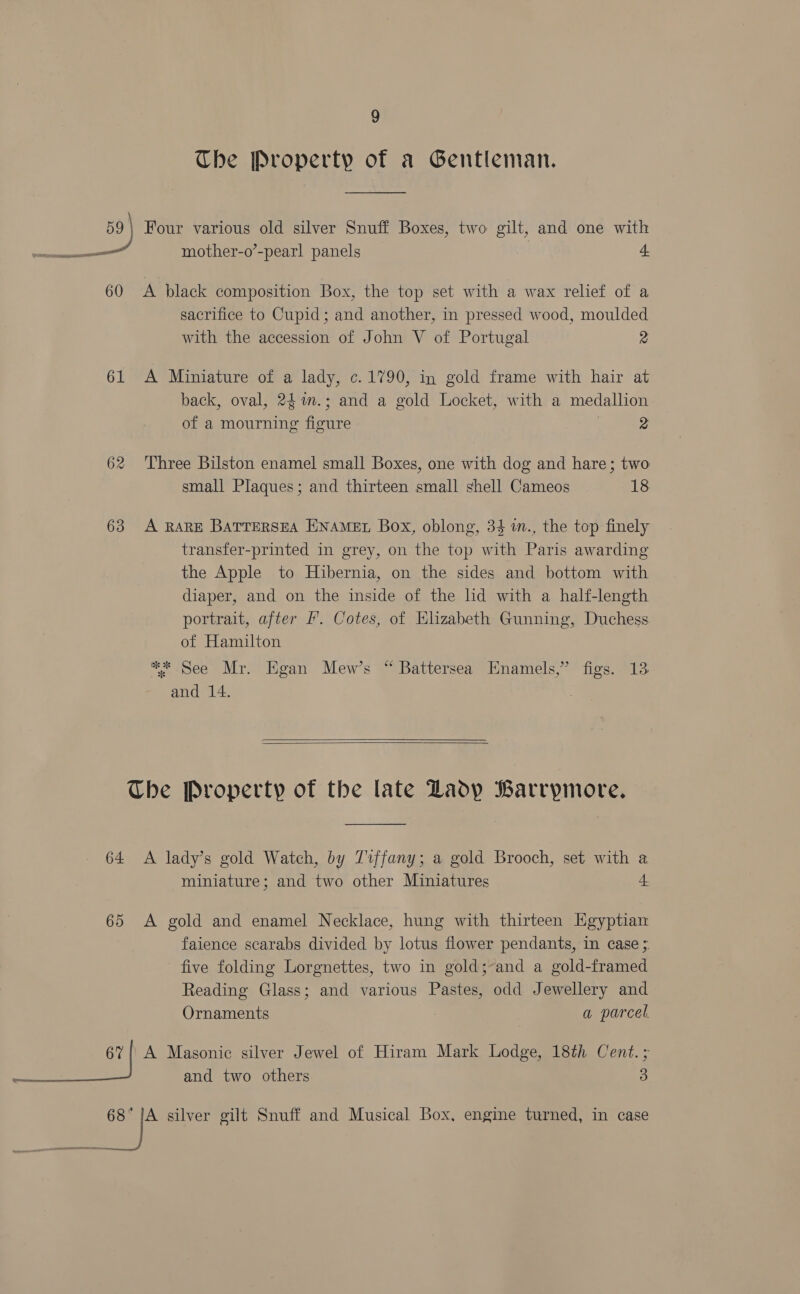 The Property of a Gentleman. 59) Four various old silver Snuff Boxes, two gilt, and one with - mother-o’-pearl panels . — a PTD 60 &lt;A black composition Box, the top set with a wax relief of a sacrifice to Cupid; and another, in pressed wood, moulded with the accession of John V of Portugal 2 61 A Miniature of a lady, c. 1790, in gold frame with hair at back, oval, 24%n.; and a gold Locket, with a medallion of a mourning figure 2 62 ‘Three Bilston enamel small Boxes, one with dog and hare; two small Plaques; and thirteen small shell Cameos 18 63 A RARE BatrerseA ENAMEL Box, oblong, 34 in., the top finely transfer-printed in grey, on the top with Paris awarding the Apple to Hibernia, on the sides and bottom with diaper, and on the inside of the lid with a half-length portrait, after Ff’. Cotes, of Elizabeth Gunning, Duchess of Hamilton ™*.See Mr. Hgan Mew’s “ Battersea Enamels,” figs. 13 and 14.   The Property of the late LZadp Barrymore. 64 A lady’s gold Watch, by 71ffany; a gold Brooch, set with a miniature; and two other Miniatures 4 65 A gold and enamel Necklace, hung with thirteen Egyptian faience scarabs divided by lotus flower pendants, in case; five folding Lorgnettes, two in gold;-and a gold-framed Reading Glass; and various Pastes, odd Jewellery and Ornaments a parcel. 62 | A Masonic silver Jewel of Hiram Mark Lodge, 18th Cent. ; — and two others 3 68° fe silver gilt Snuff and Musical Box, engine turned, in case