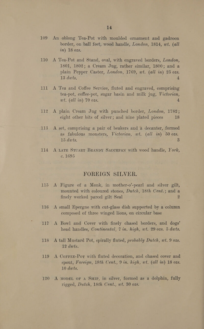 109 110 1il 113 114 116 117 118 119 14 An oblong Tea-Pot with moulded ornament and gadroon border, on ball feet, wood handle, London, 1814, wt. (ail im) 18 ozs. A Tea-Pot and Stand, oval, with engraved borders, London, 1801, 1802; a Cream Jug, rather similar, 1800; and a plain Pepper Castor, London, 1769, wt. (all in) 25 ozs. 13 dwts, 4 A Tea and Coffee Service, fluted and engraved, comprising tea-pot, coffee-pot, sugar basin and milk jug, Victorian, wt. (all in) 70 ozs. a A plain Cream Jug with punched border, London, 1782; eight other bits of silver; and nine plated pieces 18 A set, comprising a pair of beakers and a decanter, formed as fabulous monsters, Victorian, wt. (all im) 50 ozs. 15 dwts. 3 A LATE STuART BRANDY SAUCEPAN with wood handle, York, C1095 FOREIGN SILVER. A Figure of a Monk, in mother-o’-pearl and silver gilt, mounted with coloured stones, Dutch, 18th Cent.; and a finely worked parcel gilt Seal 2 A small Epergne with cut-glass dish supported by a column composed of three winged lions, on circular base A Bowl and Cover with finely chased borders, and dogs’ head handles, Continental, 7 in. high, wt. 29 ozs. 5 dwts. A tall Mustard Pot, spirally fluted, probably Dutch, wt. 9 ozs. 12 dwts. A CoFrFEE-Por with fluted decoration, and chased cover and spout, Foreign, 18th Cent., 9 in. high, wt. (all im) 18 ozs. 10 dwts. A MODEL OF A SHIP, in silver, formed as a dolphin, fully rigged, Dutch, 18th Cent., wt. 30 ozs.