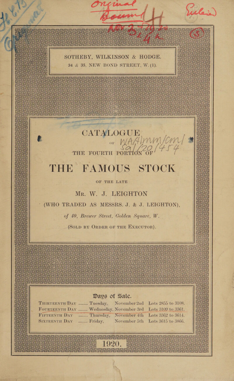 a 4: Et          SOTHEBY, WILKINSON &amp; HODGE. 34 &amp; 35, NEW BOND STREET, W. (1).                       iste ont Shan | Sata | saa a 7 : uA THE FAMOUS STOCK ces ie OF THE LATE Ue Mr. W. J. LEIGHTON fa ein ‘ (WHO TRADED AS MESSRS. J. &amp; J. LEIGHTON), aig! of 40, Brewer Street, Golden Square, W. a (SOLD BY ORDER OF THE EXECUTOR). ee ee CASA Sint Elena einetn= =i EAlonon Sinetntl oAlenon Con onoA Sinememnein ee Stet =ttl=l Aeon CASA CAenon | ee ote Days of Sale. ea eat THIRTEENTHODAY .«....2.: Tuesday, November2nd Lots 2855 to 3108. Meee giadl|| Fourrerwrn Day ...... ee November 3rd Tots 3109 to 3361. |) gig Moe ue Frereenru Day... .. Thursday, November 4th Lots 3362 to 3614. ene ue eae SIXTEENTH DAY © ....00: Friday, November 5th Lots 3615 to 3866. |e Calan! = ASA     