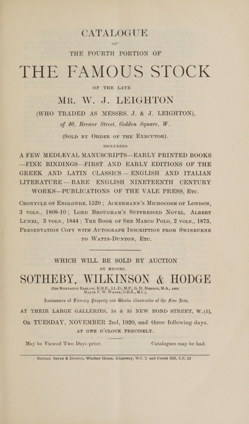CATALOGUE OF THE FOURTH PORTION OF Pete ee Oa STOCK OF THE LATE MR. W. J. LEIGHTON (WHO TRADED AS MESSRS. J. &amp; J. LEIGHTON), of 40, Brewer Street, Golden Square, W. (SOLD BY ORDER OF THE EXECUTOR). INCLUDING A FEW MEDIAVAL MANUSCRIPTS—EARLY PRINTED BOOKS —FINE BINDINGS—FIRST AND EARLY EDITIONS OF THE GREEK AND LATIN CLASSICS — ENGLISH AND ITALIAN LITERATURE — RARE ENGLISH NINETEENTH CENTURY WORKS—PUBLICATIONS OF THE VALE PRESS, Erc. CRONYCLE OF ENGLONDE, 1520 ; ACKERMANN’S Microcosm or Lonpon, 3 voLs., 1808-10; Lorp BrRovucgHam’s SUPPRESSED NoveL, ALBERT LuNEL, 3 vous., 1844; THr Book oF SER Marco Po.o, 2 vots,, 1875, PRESENTATION Copy with AuTOGRAPH INSCRIPTION FROM SWINBURNE to Warrs-Dunton, Etc, WHICH WILL BE SOLD BY AUCTION BY MESSRS. SOTHEBY, WILKINSON &amp; HODGE (Str MONTAGUE BARLow, K.B.E., LL.D., M.P., G. D. Hogson, M.A., and MAJOR F. W. WARRE, O.B. E., M.C,), Auctionecrs of Literary Property and Wlorks illustratibe of the Fine Aris, AT THEIR LARGE GALLERIES, 34 &amp; 35 NEW BOND STREET, W.(1), On TUESDAY, NOVEMBER 2nd, 1920, and three following days. AT ONE O'CLOCK PRECISELY.  May be Viewed Two Days prior. Catalogues may be had. Ripoie, Smita &amp; Durrus, Windsor House, Kingsway, W.C. 2. and Forest Hill, S.E. 23
