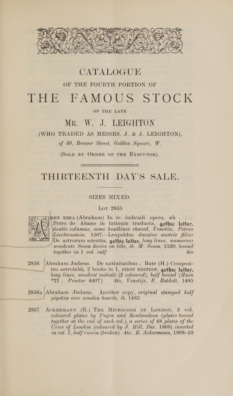  CATALOGUE OF THE FOURTH PORTION OF eee ee Oe od OC K OF THE LATE Mr. W. J. LEIGHTON (WHO TRADED AS MESSRS. J. &amp; J. LEIGHTON), of 40, Brewer Street, Golden Square, W. (SOLD BY ORDER OF THE EXECUTOR). THIRTEENTH DAY’S SALE. SIZES MIXED. Lot 2855 BEN EZRA (Abraham) In re iudiciali opera, ab . Petro de Abano in latinum traducta, gothic letter, “| double columns, some headlines shaved, Venetirs, Petrus Lnechtensteon, 1507—Leupoldus ducatus austrie filius /De astrorum scientia, gothic letter, long lines, numerous “ woodcuts Sessa device on title, 1b. M. Sessa, 1520, bound together in 1 vol. calf 4to  2856 ‘Abraham Judeus. De natiuitatibus ; Bate (H.) Composi- i. ~ tro astrolabii, 2 books in 1, FIRST EDITION, gothic letter, long lines, woodcut initials (2 coloured), half bound | Hain ae Proctor 44.07 | 4to, Venetwjs, H. Ratdolt, 1485 2856, Abraham Judeus. Another copy, original stamped half — pigskin over wooden boards, 1b. 1485 2857 ACKERMANN (R.) THE Microcosm oF Lonpon, 3 vol. coloured plates by Pugin and Rowlandson (plates bound together at the end of each vol.), a series of 48 plates of the Cries of London (coloured by J. Hill, Dec. 1808) inserted in vol. I, half russia (broken) 4to. R. Ackermann, 1808-10