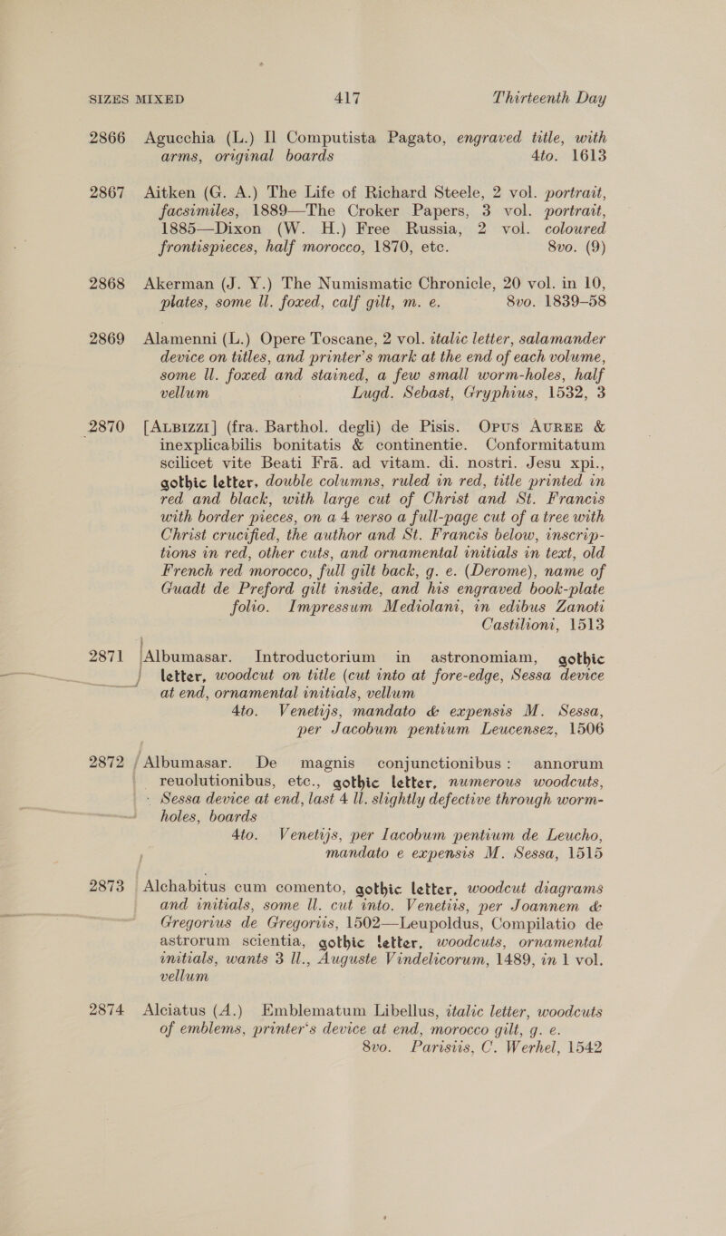 2866 2867 2868 2869 2870 2872 Agucchia (L.) Il Computista Pagato, engraved title, with arms, original boards 4to. 1613 Aitken (G. A.) The Life of Richard Steele, 2 vol. portrait, facsimiles, 1889—The Croker Papers, 3 vol. portrait, 1885—Dixon (W. H.) Free Russia, 2 voi. coloured frontispieces, half morocco, 1870, etc. Svo. (9) Akerman (J. Y.) The Numismatic Chronicle, 20 vol. in 10, plates, some ll. foxed, calf gilt, m. e. 8vo. 1839-58 Alamenni (L.) Opere Toscane, 2 vol. ttalic letter, salamander device on titles, and printer’s mark at the end of each volume, some ll. foxed and stained, a few small worm-holes, half vellum 3 Lugd. Sebast, Gryphius, 1532, 3 [ALBizz1] (fra. Barthol. degli) de Pisis. Opus AuREE &amp; inexplicabilis bonitatis &amp; continentie. Conformitatum scilicet vite Beati Fra. ad vitam. di. nostri. Jesu xpi., gothic letter, double columns, ruled in red, title printed in red and black, with large cut of Christ and St. Francis with border pieces, on a 4 verso a full-page cut of a tree with Christ crucified, the author and St. Francis below, inscrip- tions in red, other cuts, and ornamental initials in teat, old French red morocco, full gilt back, g. e. (Derome), name of Guadt de Preford gilt inside, and his engraved book-plate folio. Impressum Mediolani, in edibus Zanoti . Castilioni, 1513 Albumasar. Introductorium in astronomiam, gothic ) letter, woodcut on title (cut into at fore-edge, Sessa device at end, ornamental initials, vellum 4to. Venetws, mandato &amp; expensis M. Sessa, per Jacobum pentium Leucensez, 1506 /Albumasar. De magnis conjunctionibus: annorum 2873 2874 _- Sessa device at end, last 4 ll. slightly defective through worm- holes, boards 4to. Venetss, per Lacobum pentium de Leucho, mandato e expensis M. Sessa, 1515 Alchabitus cum comento, gothic letter, woodcut diagrams and initials, some ll. cut into. Venetiis, per Joannem &amp; Gregorius de Gregoriis, 1502—Leupoldus, Compilatio de astrorum scientia, gothic ‘etter, woodcuts, ornamental umitials, wants 3 Il., Auguste Vindelicorum, 1489, in 1 vol. vellum Alciatus (A.) Emblematum Libellus, italic letter, woodcuts of emblems, printer's device at end, morocco gilt, g. e. 8vo. Parisis, C. Werhel, 1542