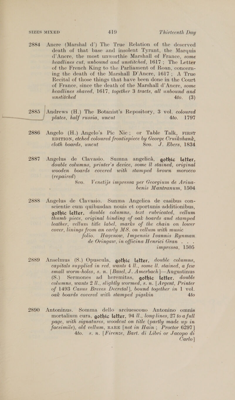 2884 Ancre (Marshal d’) The True Relation of the deserved death of that base and insolent Tyrant, the Marquis d’Ancre, the most unworthie Marshall of France, some headlines cut, unbound and unstitched, 1617; The Letter of the French King to the Parliament of Roan, concern- ing the death of the Marshall D’Ancre, 1617; A True Recital of those things that have been done in the Court of France, since the death of the Marshall d’Ancre, some headlines shaved, 1617, together 3 tracts, all unbound and unstitched 4to. (3) 2885 ‘Andrews (H.) The Botanist’s Repository, 3 vol. coloured plates, half russia, uncut Ato. 1797 2886 Angelo (H.) Angelo’s Pic Nic; or Table Talk, First EDITION, etched coloured frontispiece by George Cruikshank, cloth boards, uncut Svo. J. Hbers, 1834 2887 Angelus de Clavasio. Sumna angelica, gothic letter, double columns, printer’s device, some ll stained, original wooden boards covered with stamped brown morocco (repavred) 8vo. Venetijs umpressa per Georgrum de Ariua- benis Mantranum, 1504. 2888 Angelus de Clavasio. Sunma Angelica de casibus con- scientie cum quibusdan nouis et oportunis additionibus, gothic letter, double columns, text rubricated, vellum thumb piece, original binding of oak boards and stamped leather, vellum title label, marks of the chain on lower cover, linings from an early MS. on vellum with music folio. Hagenow, Impensis Ivannis Rynman de Oringaw, in officina Henrict Gran . . . empressa, 1505 2889 Anselmus (S.) Opuscula, gothic letter, double columns, capitals supplied in red, wants 4 ll., some ll. stained, a few small worm-holes, s. n. | Basel, J. Amerbach |\—Augustinus (S.) Sermones ad heremitas, gothic letter, double columns, wants 2 Il., slightly wormed, s.n. | Argent, Printer of 1493 Casus Breves Decretal|, bound together in 1 vol. oak boards covered with stamped pigskin 4to 2890 Antoninus. Somma dello arciuescouo Antonino omnis mortalium cura, gothic letter, 94 Ul., long lines, 27 to a full page, with signatures, woodcut on title (partly made up in facsimile), old vellum, RARE [not in Hain ; Proctor 6297] Ato. s.n. [Firenze, Bart. di Libri or Jacopo di Carlo |