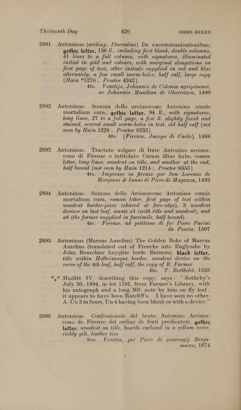 2891 2892 2893 2894 2895 gothic letter, 136 Ul., including first blank, double columns, 41 lines to a full column, with signatures, illuminated ential in gold and colours, with marginal elongations on first page of text, other initials supplied in red and blue alternately, a few small worm-holes, half calf, large copy [Hain *1270 ; Proctor 4342] 4to. Venetsjs, Johannis de Coloma agripinensi, ae Johannis Manthan de Gherretzen, 1480 mortalium cura, gothic letter, 94 Il., with signatures, long lines, 27 to a full page, a few Wl. slightly foxed and stained, several small worm-holes in text, old half calf [not seen by Hain 1226 ; Proctor 6333 | 4to. [Fuirenze, Jacopo di Carlo], 1488 couo di Firenze e intitolato Curam illius habe, roman letter, long lines, woodcut on title, and another at the end, half bound [not seen by Hain 1214 ; Proctor 6355 | 4to. Impresso in firenze per Sen Lorenzo de Morgiam &amp; Llanni di Piero di Maganza, 1493 mortalium cura, roman letter, first page of text within woodcut border-piece (shaved at fore-edge), 3 woodcut devices on last leaf, wants al (with title and woodcut), and a8 (the former supplied in facsimile, half bound) 4to. Firenze, ad petitione di fer Piero Pacini da Pescia, 1507 Aurelius (translated out of Frenche into Englysshe by John Bourchier knyghte lorde Barners), blach ietter, title within Holbeinesque border, woodcut device on the verso of the 4th leaf, half calf, the copy of k. Farmer 4to. TT. Berthelet, 1535 Hazlitt IV, describing this copy, says: “ Sotheby’s July 30, 1894, in lot 1101, from Farmer’s Library, with his autograph and a long MS. note by him on fly leaf ; it appears to have been Ratcliff’s. I have seen no other. A—Uu 3 in fours, Uu 4 having been blank or with a device.”’ couo de Firenze del ordine de frati predicatori, gothic letter. woodcut on title, boards enclosed in a vellum cover, richly gilt, leather ties ‘8v0. Venetia, per Prero di quarengy) Berga- masco, 1674