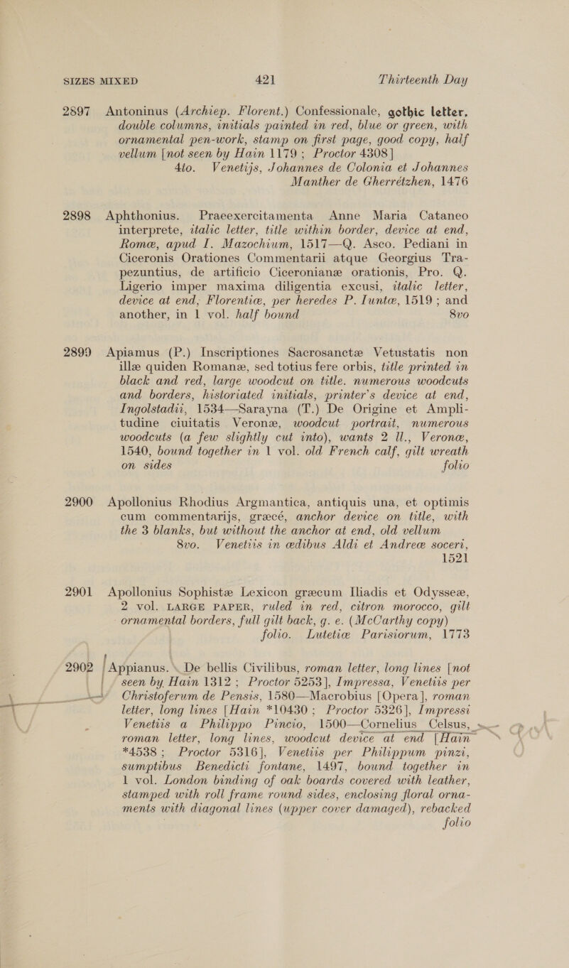 2897 Antoninus (Archiep. Florent.) Confessionale, gothic letter, double columns, initials painted in red, blue or green, with ornamental pen-work, stamp on first page, good copy, half vellum |not seen by H ain 1179 ; Proctor 4308 | dio. Venetijs, Johannes de Colonia et Johannes Manther de Gherretzhen, 1476 2898 Aphthonius. Praeexercitamenta Anne Maria Cataneo interprete, ztalic letter, title within border, device at end, Rome, apud I. Mazochium, 1517—Q. Asco. Pediani in Ciceronis Orationes Commentarii atque Georgius Tra- pezuntius, de artificio Ciceroniane orationis, Pro. Q. Ligerio imper maxima diligentia excusi, dalic letter, device at end, Florentic, per heredes P. Iunte, 1519; and another, in 1 vol. half bound 8vo 2899 Apiamus (P.) Inscriptiones Sacrosanctze Vetustatis non ille quiden Romane, sed totius fere orbis, title printed in black and red, large woodcut on title. numerous woodcuts and borders, historiated initials, printer's device at end, Ingolstadi1, 1534—Sarayna (T.) De Origine et Ampli- tudine ciuitatis Veronz, woodcut portrait, numerous woodcuts (a few slightly cut into), wants 2 Il., Verone, 1540, bound together in 1 vol. old French calf, gilt wreath on sides folio 2900 Apollonius Rhodius Argmantica, antiquis una, et optimis cum commentarijs, grecé, anchor device on title, with the 3 blanks, but without the anchor at end, old vellum Svo. Venetirs in edibus Aldi et Andree socert, 1521 2901 Apollonius Sophistz Lexicon grecum Iliadis et Odyssee, 2 vol. LARGE PAPER, ruled in red, citron morocco, gilt ornamental borders, full gilt back, g. e. (McCarthy copy) folio. Lutetice Parisiorum, 1773 2902 /Appianus, De bellis Civilibus, roman letter, long lines [not _ | / seen by Hain 1312 ; Proctor 5253), Impressa, Venetits per Christoferum de Pensis, 1580—Macrobius | Opera], roman letter, long lines (Hain *10430 ; Proctor 5326], Impressi Venetiis a Philippo Pincio, oe ee Celsus, . *4538 ; Hocus 5316], “Venetiis per Philippum pinzi, sumptibus Benedicts fontane, 1497, bound together in 1 vol. London binding of oak boards covered with leather, stamped with roll frame round sides, enclosing floral orna- ments with diagonal lines (upper cover damaged), rebacked . folio