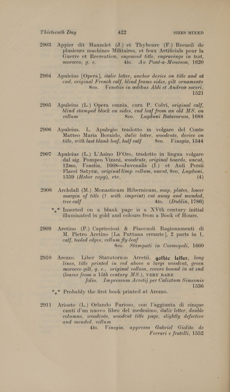 2903 Appier dit Hanzelet (J.) et Thyboure (F.) Recueil de plusieurs machines Militaires, et feux Artificials pour la Guerre et Recreation, engraved title, engravings in text, morocco, g. e. 4to. Aw Pont-a-Mousson, 1620 2904 Apuleius [Opera], ctalic letter, anchor device on title and at end, original French calf, blind frame sides, gilt ornaments Svo. Venetiis in edibus Aldi et Andree soceri, 1521 2905 Apuleius (L.) Opera omnia, cura P. Colvi, original calf, blind stamped block on sides, end leaf from an old MS. on vellum 8vo. Lugduni Batavorum, 1688 2906 Apuleius. L. Apulegio tradotto in volgare del Conte Matteo Maria Boraido, italic letter, woodcuts, device on title, with last blank leaf, half calf 8vo. Vinegia, 1544 2907 Apuleius (L.) L’Asino D’Oro, tradotto in lingua volgare dal sig. Pompeo Vizani, woodcuts, original boards, uncut, 12mo, Venetia, 1668—Juvenalis (I.) et Auli Persii Flacci Satyre, originallimp vellum, uncut, 8vo, Lugduni, 1559 (Heber copy), ete. (4) 2908 Archdall (M.) Monasticum Hibernicum, map, plates, lower margin of title (? with imprint) cut away and mended, ivee calf 4to. (Dublin, 1786) *.* Inserted on a blank page is a XVth century initial illuminated in’ gold and colours from a Book of Hours. 2909 Aretino (P.) Capricciosi &amp; Piaccuoli Ragionamenti di M. Pietro Aretino [La Puttana errante], 2 parts in 1, calf, tooled edges, vellum fly-leaf 8vo. Stampati in Cosmopoli, 1660 2910 Arezzo. Liber Statutorum Arretii, gothic letter, long lines, trtle printed in red above a large woodcut, green morocco gilt, g. e., original vellum, covers bound in at end (leaves from a 15th century MS.), VERY RARE folio. Impressum Arretij per Calixtum Simeonis 1536 *.* Probably the first book printed at Arezzo. 2911 Ariosto (L.) Orlando Furioso, con l’aggiunta di cinque canti d’un nuovo libro del medesimo, ztalic letter, double columns, woodcuts, woodcut title page, slightly defective and mended, vellum 4to. Vinegia, appresso Gabriel Giolito de Ferrari e fratelli, 1552