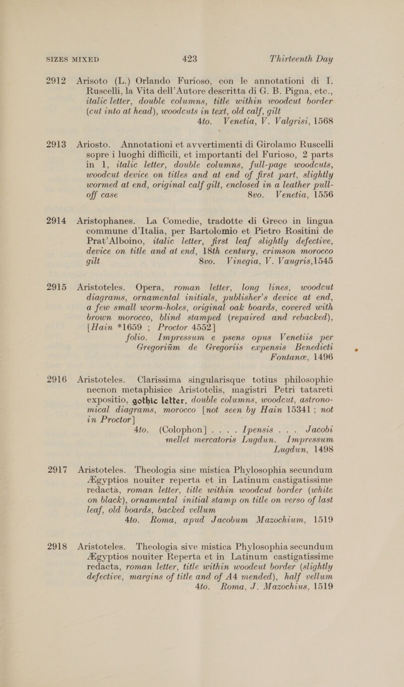 2912 2913 2914 2915 2916 2917 2918 Arisoto (L.) Orlando Furioso, con le annotationi di [. Ruscelli, la Vita dell’ Autore descritta di G. B. Pigna, etc., italic letter, double columns, title within woodcut border (cut into at head), woodcuts in teat, old calf, gilt Ato. Venetia, V. Valgrisi, 1568 Ariosto. Annotationi et avvertimenti di Girolamo Ruscelli sopre i luoghi difficili, et importanti del Furioso, 2 parts in 1, «talic letter, double columns, full-page woodcuts, woodcut device on titles and at end of first part, slightly wormed at end, original calf gilt, enclosed in a leather pull- off case 8vo. Venetia, 1556 Aristophanes. La Comedie, tradotte di Greco in lingua commune d'Italia, per Bartolomio et Pietro Rositini de Prat’Alboino, italic letter, first leaf slightly defectove, device on title and at end, 18th century, crimson morocco gult — — 8vo. = Vinegia, V. Vaugris,1545 Aristoteles. Opera, roman letter, long lines, woodcut diagrams, ornamental initials, publisher’s device at end, a few small worm-holes, original oak boards, covered with brown morocco, blind stamped (repaired and rebacked), [Hain *1659 ; Proctor 4552] folio. Impressum e psens opus Venetis per Gregorium de Gregoriis expensis Benedicti Fontane, 1496 Aristoteles. Clarissima singularisque totius philosophie necnon metaphisice Aristotelis, magistri Petri tatareti expositio, gothic letter, double columns, woodcut, astrono- mical diagrams, morocco [not seen by Hain 15341 ; not in Proctor | | 4to. (Colophon]... . Ipensis ... Jacobs mellet mercatoris Lugdun. Impressum Lugdun, 1498 Aristoteles. Theologia sine mistica Phylosophia secundum Aigyptios nouiter reperta et in Latinum castigatissime redacta, roman letter, title within woodcut border (white on black), ornamental initial stamp on title on verso of last leaf, old boards, backed vellum 4to. Roma, apud Jacobum Mazochium, 1519 Aristoteles. Theologia sive mistica Phylosophia secundum Aigyptios nouiter Reperta et in Latinum castigatissime redacta, roman letter, title within woodcut border (slightly defective, margins of title and of A4 mended), half vellum Ato. Roma, J. Mazochius, 1519