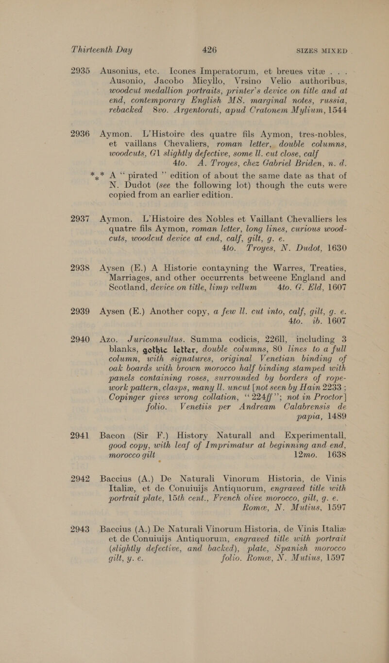2935 2936 2937 2938 2939 2940 2941 2942 2943 Ausonius, etc. [cones Imperatorum, et breues vite .. . Ausonio, Jacobo Micyllo, Vrsino Velio authoribus, woodcut medallion portraits, printer’s device on title and at end, contemporary English MS. marginal notes, russia, rebacked 8vo. Argentorati, apud Cratonem Mylium, 1544 Aymon. L’Histoire des quatre fils Aymon, tres-nobles, et vaillans Chevaliers, roman letter, double columns, woodcuts, G1 slightly defective, some ll. cut close, calf 4to. A. Troyes, chez Gabriel Briden, n. d. N. Dudot (see the following lot) though the cuts were copied from an earlier edition. Aymon. L’Histoire des Nobles et Vaillant Chevalliers les quatre fils Aymon, roman letter, long lines, curious wood- cuts, woodcut device at end, calf, gilt, g. e. 4to. Troyes, N. Dudot, 1630 Aysen (E.) A Historie contayning the Warres, Treaties, Marriages, and other occurrents betweene Engiand and Scotland, device on title, limp vellum 4to. G. Eld, 1607 Aysen (E.) Another copy, a few ll. cut into, calf, gilt, g. e. 4to. «ab. 1607 Azo. Juriconsultus. Summa codicis, 226ll, including 3 blanks, gothic letter, double columns, 80 lines to a full column, with signatures, original Venetian binding of oak boards with brown morocco half binding stamped with panels containing roses, surrounded by borders of rope- work pattern, clasps, many ll. wncut [not seen by Harn 2238 ; Copinger gives wrong collation, ‘‘ 224ff’’; not in Proctor | folio. Venetus per Andream Calabrensis de papia, 1489 Bacon (Sir F.) History Naturall and Experimentall, good copy, with leaf of Imprimatur at beginning and end, morocco gilt 12mo. 1638 Baccius (A.) De Naturali Vinorum Historia, de Vinis Italiez, et de Conuiuijs Antiquorum, engraved title with portrait plate, 15th cent., French olive morocco, gilt, g. e. Rome, N. Mutius, 1597 Baccius (A.) De Naturali Vinorum Historia, de Vinis Italize et de Conuiuijs Antiquorum, engraved title with portrait (slightly defective, and backed), plate, Spanish morocco gilt, y. é. folio. Rome, N. Mutius, 1597