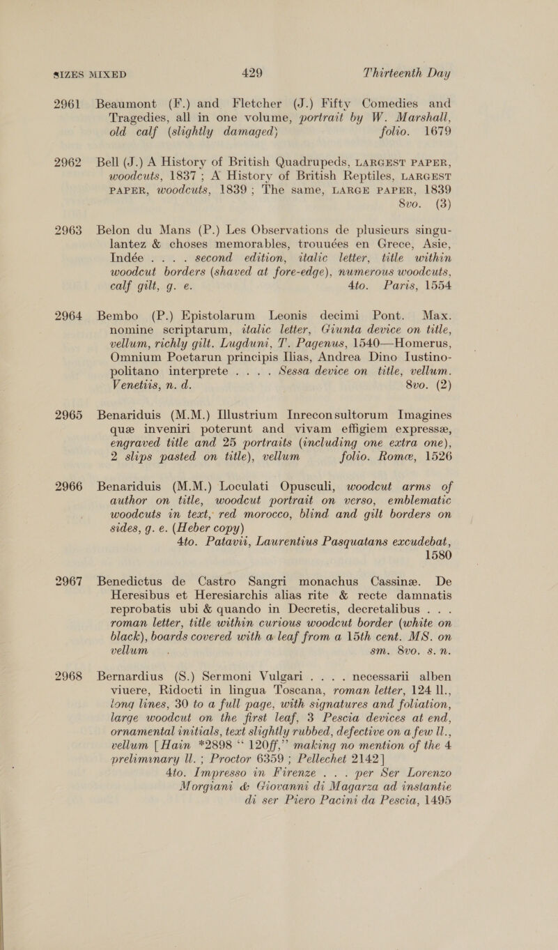 2961 2962 2963 2964 2965 2966 2967 2968 Beaumont (F.) and Fletcher (J.) Fifty Comedies and Tragedies, all in one volume, portrait by W. Marshall, old calf (slightly damaged) folio. 1679 Bell (J.) A History of British Quadrupeds, LARGEST PAPER, woodcuts, 1837; A History of British Reptiles, LARGEST PAPER, woodcuts, 1839; The same, LARGE PAPER, 1839 Svo. (3) Belon du Mans (P.) Les Observations de plusieurs singu- lantez &amp; choses memorables, trouuées en Grece, Asie, Indée ... . second edition, italic letter, title within woodcut borders (shaved at fore-edge), numerous woodcuts, calf gilt, g. e. Ato. Paris, 1554 Bembo (P.) Epistolarum lLeonis decimi Pont. Max. nomine scriptarum, italic letter, Giunta device on tille, vellum, richly gilt. Lugdum, T'. Pagenus, 1540—Homerus, Omnium Poetarun principis [lias, Andrea Dino [ustino- politano interprete ... . Sessa device on title, vellum. Venetiis, n. d. 8vo. (2) Benariduis (M.M.) I[llustrium Inreconsuitorum Imagines que inveniri poterunt and vivam effigiem expresse, engraved title and 25 portraits (including one extra one), 2 slips pasted on title), vellum folio. Rome, 1526 Benariduis (M.M.) Loculati Opusculi, woodcut arms of author on title, woodcut portrait on verso, emblematic woodcuts in text, red morocco, blind and gilt borders on sides, g. e. (Heber copy) 4to. Patavii, Laurentius Pasquatans excudebat, 1580 Benedictus de Castro Sangri monachus Cassine. De Heresibus et Heresiarchis alias rite &amp; recte damnatis reprobatis ubi &amp; quando in Decretis, decretalibus . . . roman letter, title within curious woodcut border (white on black), boards covered with a leaf from a 15th cent. MS. on vellum. sm. 8v0, 8. nN. Bernardius (S8.) Sermoni Vulgari . .. . necessarii alben viuere, Ridocti in lingua Toscana, roman letter, 124 Il., long lines, 30 to a full page, with signatures and foliation, large woodcut on the first leaf, 3 Pescia devices at end, ornamental initials, text slightly rubbed, defective on a few Il., vellum [Hain *2898 * 120ff,” making no mention of the 4 preamiunary Il. ; Proctor 6359 ; Pellechet 2142] 4to. Impresso in Firenze . . . per Ser Lorenzo Morgiam &amp; Giovanni di Magarza ad instantie di ser Piero Pacini da Pescia, 1495