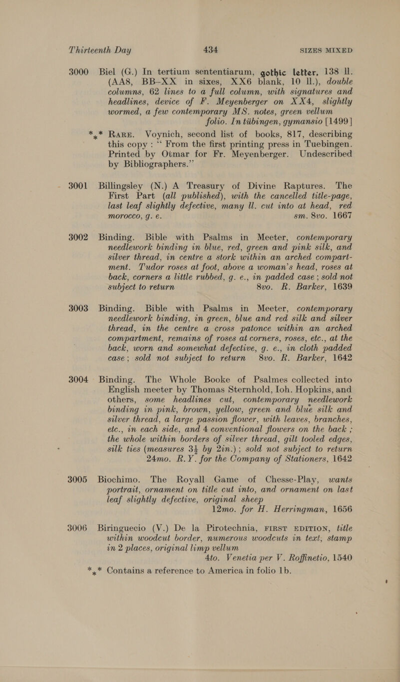 3000 3001 3002 3003 3004 3005 3006 Biel (G.) In tertium sententiarum, gothic letter, 138 Il. (AA8, BB-XX in sixes, XX6 blank, 10 Il.), double columns, 62 lines to a full column, with signatures and headlines, device of F. Meyenberger on XX4,_ slightly wormed, a few contemporary MS. notes, green vellum folio. In tiibingen, gymansio [1499 | this copy : “‘ From the first printing press in Tuebingen. Printed by Otmar for Fr. Meyenberger. Undescribed by Bibliographers.”’ Billingsley (N.) A Treasury of Divine Raptures. The First Part (all published), with the cancelled title-page, last leaf slightly defective, many Ul. cut into at head, red morocco, g. €. sm. 8vo. 1667 Binding. Bible with Psalms in Meeter, contemporary needlework binding in blue, red, green and pink silk, and silver thread, in centre a stork within an arched compart- ment. Tudor roses at foot, above a woman’s head, roses at back, corners a little rubbed, g. e., in padded case ; sold not subject to return 8vo. R. Barker, 1639 Binding. Bible with Psalms in Meeter, contemporary needlework binding, in green, blue and red silk and silver thread, in the centre a cross patonce within an arched compartment, remains of roses at corners, roses, etc., at the back, worn and somewhat defective, g. e., in cloth padded case; sold not subject to return 8vo. R. Barker, 1642 English meeter by Thomas Sternhold, Ioh. Hopkins, and others, some headlines cut, contemporary needlework binding in pink, brown, yellow, green and blue silk and silver thread, a large passion flower, with leaves, branches, etc., on each side, and 4 conventional flowers on the back ; the whole within borders of silver thread, gili tooled edges, silk ties (measures 34 by 21n.); sold not subject to return 24mo. R.Y. for the Company of Stationers, 1642 Biochimo. The Royall Game of Chesse-Play, wants portrait, ornament on title cut into, and ornament on last leaf slightly defective, original sheep 12mo. for H. Herringman, 1656 Biringuecio (V.) De la Pirotechnia, FIRST EDITION, title within woodcut border, numerous woodcuts in text, stamp in 2 places, original lump vellum