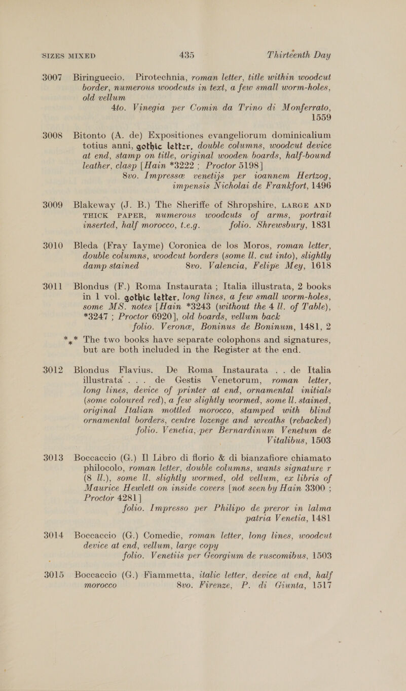 3007 Biringuecio. Pirotechnia, roman letter, title within woodcut border, numerous woodcuts in text, a few small worm-holes, old vellum 4to. Vinegia per Comin da Trino di Monferrato, 1559 3008 Bitonto (A. de) Expositiones evangeliorum dominicalium totius anni, gothic letter, double columns, woodcut device at end, stamp on title, original wooden boards, half-bound leather, clasp |Hain *3222 ; Proctor 5198 | Svo. Impresse venetiys per toannem Herizog, empensis Nicholar de Frankfort, 1496 3009 Blakeway (J. B.) The Sheriffe of Shropshire, LARGE AND THICK PAPER, numerous woodcuts of arms, ‘portrait inserted, half morocco, t.e.g. folio. Shrewsbury, 1831 3010 Bleda (Fray [ayme) Coronica de los Moros, roman letter, double columns, woodcut borders (some ll. cut into), slightly damp stained — 8vo. Valencia, Felipe Mey, 1618 3011 Blondus (F.) Roma Instaurata ; Italia illustrata, 2 books in 1 vol. gothic letter, long lines, a few small worm-holes, some MS. notes [Hain *3243 (without the 4 ll. of Table), *3247 ; Proctor 6920], old boards, vellum back folio. Verone, Boninus de Boninum, 1481, 2 *_* The two books have separate colophons and signatures, but are both included in the Register at the end. 3012 Blondus Flavius. De Roma Instaurata .. de Italia illustrata ... de Gestis Venetorum, roman letter, long lines, device of printer at end, ornamental wnitrals (some coloured red), a few slightly wormed, some ll. stained, original Italian mottled morocco, stamped with blind ornamental borders, centre lozenge and wreaths (rebacked) folio. Venetia, per Bernardinum Venetum de Vitalibus, 1503 3013 Boccaccio (G.) Il Libro di florio &amp; di bianzafiore chiamato philocolo, roman letter, double columns, wants signature r (8 Ul.), some Ul. slightly wormed, old vellum, ex libris of Maurice Hewlett on inside covers |not seen by Hain 3300 ; Proctor 4281 | folio. Impresso per Philipo de preror in lalma pairia Venetia, 1481 3014 Boccaccio (G.) Comedie, roman letter, long lines, woodcut device at end, vellum, large copy folio. Venetiis per Georgium de ruscomibus, 1503 3015 Boccaccio (G.) Fiammetta, tialic letter, device at end, haif morocco Svo. Firenze, P. dv Giunta, 1517