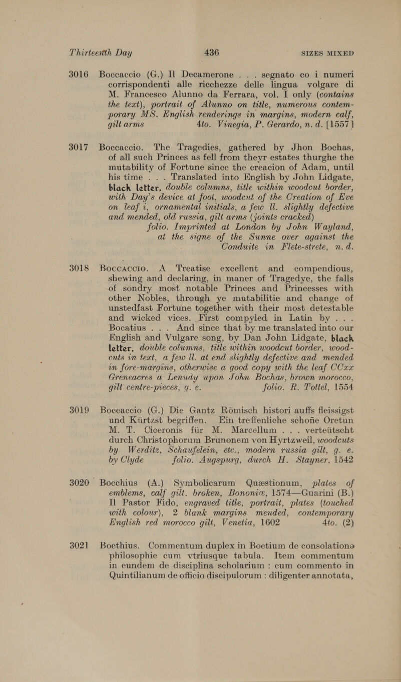 3016 Boccaccio (G.) Il Decamerone . . . segnato co i numeri corrispondenti alle ricchezze delle lingua volgare di M. Francesco Alunno da Ferrara, vol. I only (contains the text), portrait of Alunno on title, numerous contem- porary MS. English renderings in margins, modern calf, gilt arms 4to. Vinegia, P. Gerardo, n. d. [1557] 3017 Boccaccio. The Tragedies, gathered by Jhon Bochas, of all such Princes as fell from theyr estates thurghe the mutability of Fortune since the creacion of Adam, until his time . . . Translated into English by John Lidgate, blach letter, double columns, title within woodcut border, with Day’s device at foot, woodcut of the Creation of Eve on leaf i, ornamental initials, a few Il. slightly defective and mended, old russva, gilt arms (joints cracked) folio. Imprinted at London by John Wayland, at the signe of the Sunne over against the Conduite in Flete-strete, n.d. 3018 Boccaccio. A Treatise excellent and compendious, shewing and declaring, in maner of Tragedye, the falls of sondry most notable Princes and Princesses with other Nobles, through ye mutabilitie and change of unstedfast Fortune together with their most detestable and wicked vices. First compyled in Latin by ... Bocatius . . . And since that by me translated into our English and Vulgare song, by Dan John Lidgate, black letter, double columns, title within woodcut border, wood- cuts in text, a few Il. at end slightly defective and mended in fore-margins, otherwise a good copy with the leaf CCxx Greneacres a Lenudy upon John Bochas, brown morocco, gilt centre-preces, g. e. folio. R. Tottel, 1554 3019 Boccaccio (G.) Die Gantz Rodmisch histori auffs fleissigst und Kiirtzst begriffen. Hin treffenliche schone Oretun M. T. Ciceronis fir M. Marcellum . . . vertetitscht durch Christophorum Brunonem von Hyrtzweil, woodcuts by Werditz, Schaufelein, etc., modern russia gilt, g. e. by Clyde folio. Augspurg, durch H. Stayner, 1542 3020 Bocchius (A.) Symbolicarum Questionum, plates of emblems, calf gilt. broken, Bononie, 1574—Guarini (B.) Il Pastor Fido, engraved title, portrait, plates (touched with colour), 2 blank margins mended, contemporary English red morocco gilt, Venetia, 1602 Ato. (2) 3021 Boethius. Commentum duplex in Boetium de consolations philosophie cum vtriusque tabula. Item commentum in eundem de disciplina scholarium : cum commento in Quintilianum de officio discipulorum : diligenter annotata,