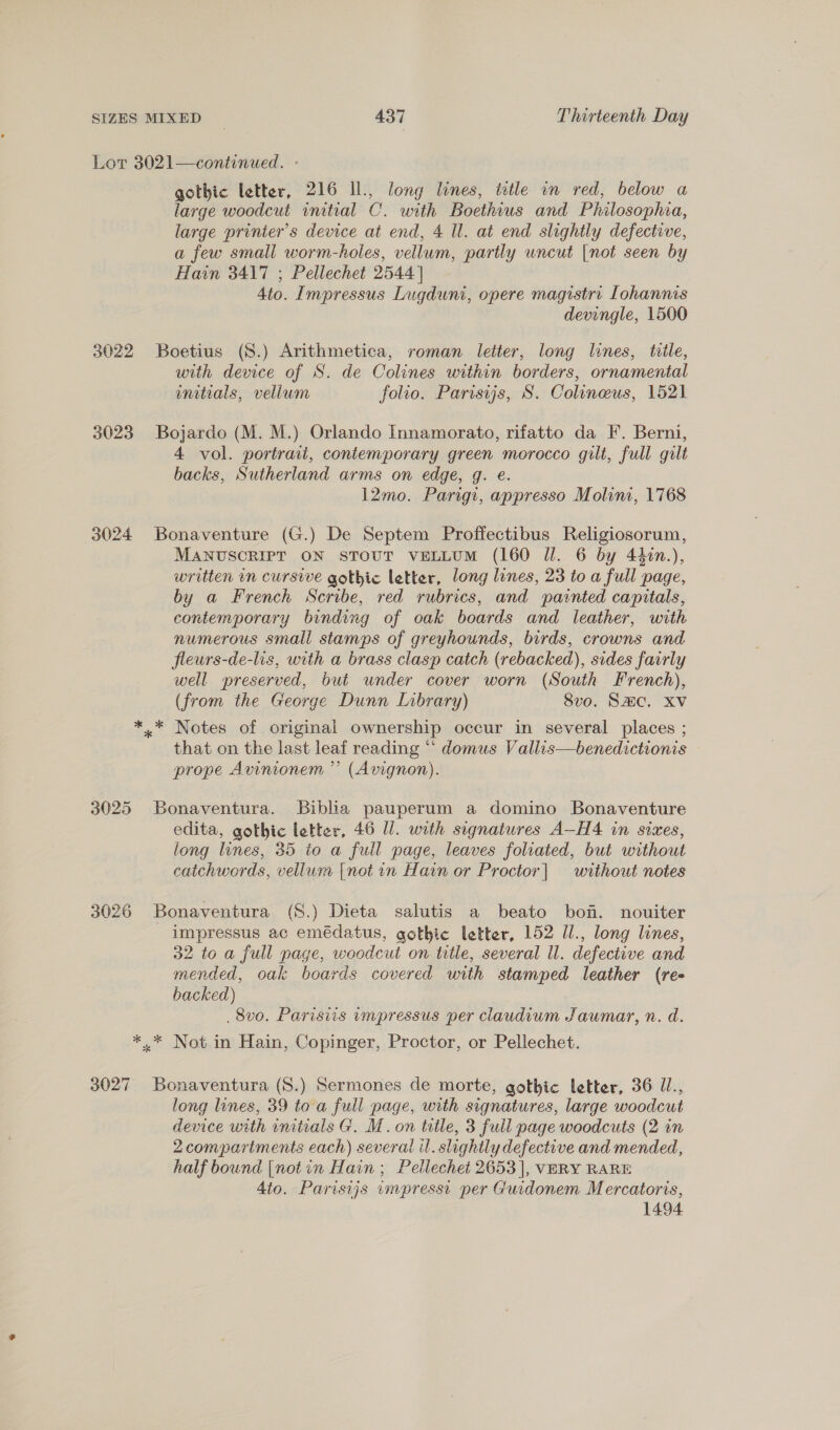 Lor 3021—continued. - gothic letter, 216 Il., long lines, title in red, below a large woodcut initial C. with Boethius and Philosophia, large printer’s device at end, 4 Il. at end slightly defective, a few small worm-holes, vellum, partly uncut [not seen by Hain 3417 ; Pellechet 2544] 4to. Impressus Lugduni, opere magistrt Lohannis devingle, 1500 3022 Boetius (S.) Arithmetica, roman letter, long lines, title, with device of S. de Colines within borders, ornamental initials, vellum folio. Parisyjs, S. Colineus, 1521 3023 Bojardo (M. M.) Orlando Innamorato, rifatto da F. Berni, 4 vol. portrait, contemporary green morocco gilt, full gilt backs, Sutherland arms on edge, g. e. 12mo. Parigi, appresso Molini, 1768 3024 Bonaventure (G.) De Septem Proffectibus Religiosorum, MANUSCRIPT ON STOUT VELLUM (160 Il. 6 by 44in.), written in cursive gothic letter, long lines, 23 to a full page, by a French Scribe, red rubrics, and painted capitals, contemporary binding of oak boards and leather, with numerous small stamps of greyhounds, birds, crowns and fleurs-de-lis, with a brass clasp catch (rebacked), sides fairly well preserved, but under cover worn (South French), (from the George Dunn Library) 8vo. Sac. XV *..* Notes of original ownership occur in several places ; that on the last leaf reading “‘ domus Vallis—benedictionis prope Avinionem ” (Avignon). 3025 Bonaventura. Biblia pauperum a domino Bonaventure edita, gothic letter, 46 ll. with signatures A-H4 in sixes, long lines, 35 to a full page, leaves foliated, but without catchwords, vellum {not in Hain or Proctor| without notes 3026 Bonaventura (S.) Dieta salutis a beato bon. nouiter _ impressus ac emédatus, gothic letter, 152 Ul., long lines, 32 to a full page, woodcut on title, several ll. defective and mended, oak boards covered with stamped leather (ree backed) _8vo. Parisiis umpressus per claudium Jaumar, n. d. *,.* Not in Hain, Copinger, Proctor, or Pellechet. 3027 Bonaventura (S.) Sermones de morte, gothic letter, 36 Ul., long lines, 39 to a full page, with signatures, large woodcut device with imtrials G. M.on title, 3 full page woodcuts (2 in 2compartments each) several il. slightly defective and mended, half bound [notin Hain; Pellechet 2653 |, VERY RARE 4to. Parisijs impresst per Guidonem Mercatoris, 1494
