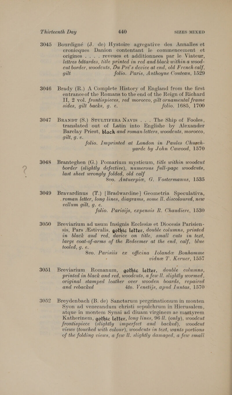 3045 3046 3047 3048 3049 3050 3051 3052 Bourdigné (J. de) Hystoire agregative des Annalles et cronicques Danion contentant le commencement et origines . . . . reveues et additionnees par le Viateur, lettres bdtardes, title printed in red and black within a wood- cut border, woodcuts, Du Pré’s device at end, old French calf, gilt folio. Paris, Anthoyne Couteau, 1529 Brady (R.) A Complete History of England from the first entrance of the Romans to the end of the Reign of Richard II, 2 vol. frontispieces, red morocco, gilt ornamental frame sides, gilt backs, g. e. folio. 1685, 1700 Branovt (8.) STULTIFERA Navis ... The Ship of Fooles, translated out of Latin into Englishe by Alexander Barclay Priest, black and roman letters, woodcuts, morocco, quilt, g. e. folio. Imprinted at London in Paules Church- yarde by John Cawood, 1570 Branteghen (G.) Pomarium mysticum, title within woodcut border (slightly defective), numerous full-page woodcuts, last sheet wrongly folded, old calf 8vo. Antuerpie, G. Vostermanus, 1535 Bravardinus (T.) [Bradwardine| Geometria Speculativa, roman letter, long lines, diagrams, some Il. discoloured, new vellum gilt, g. e. folio. Parisyjs, expensis R. Chaudiere, 1530 Breviarium ad usum Insignis Ecclesizw et Diocesis Parisien - sis, Pars Aistivalis, gothic letter, double columns, printed in black and red, device on title, small cuts wn text, large coat-of-arms of the Redeemer at the end, calf, blue tooled, g. e. 8vo. Parisus ex officna TLolande Bonhomme - vidne T'. Keruer, 1557 Breviarium Romanum, gothic letter, double columns, printed in black and red, woodcuts, a few Il. slightly wormed, original stamped leather over wooden boards, repaired and rebacked 4to. Venetijs, apud Luntas, 1570 Breydenbach (B. de) Sanctarum pergrinationum in monten Syon ad venerandum christi sepulchrum in Hierusalem, atque in montem Synai ad diuam virginem ac martyrem Katherinem, gothic letter, long lines, 96 Il. (only), woodcut frontispiece (slightly imperfect and backed), woodcut views (touched with colour), woodcuts in text, wants portions of the folding views, a few Il. slightly damaged, a few small