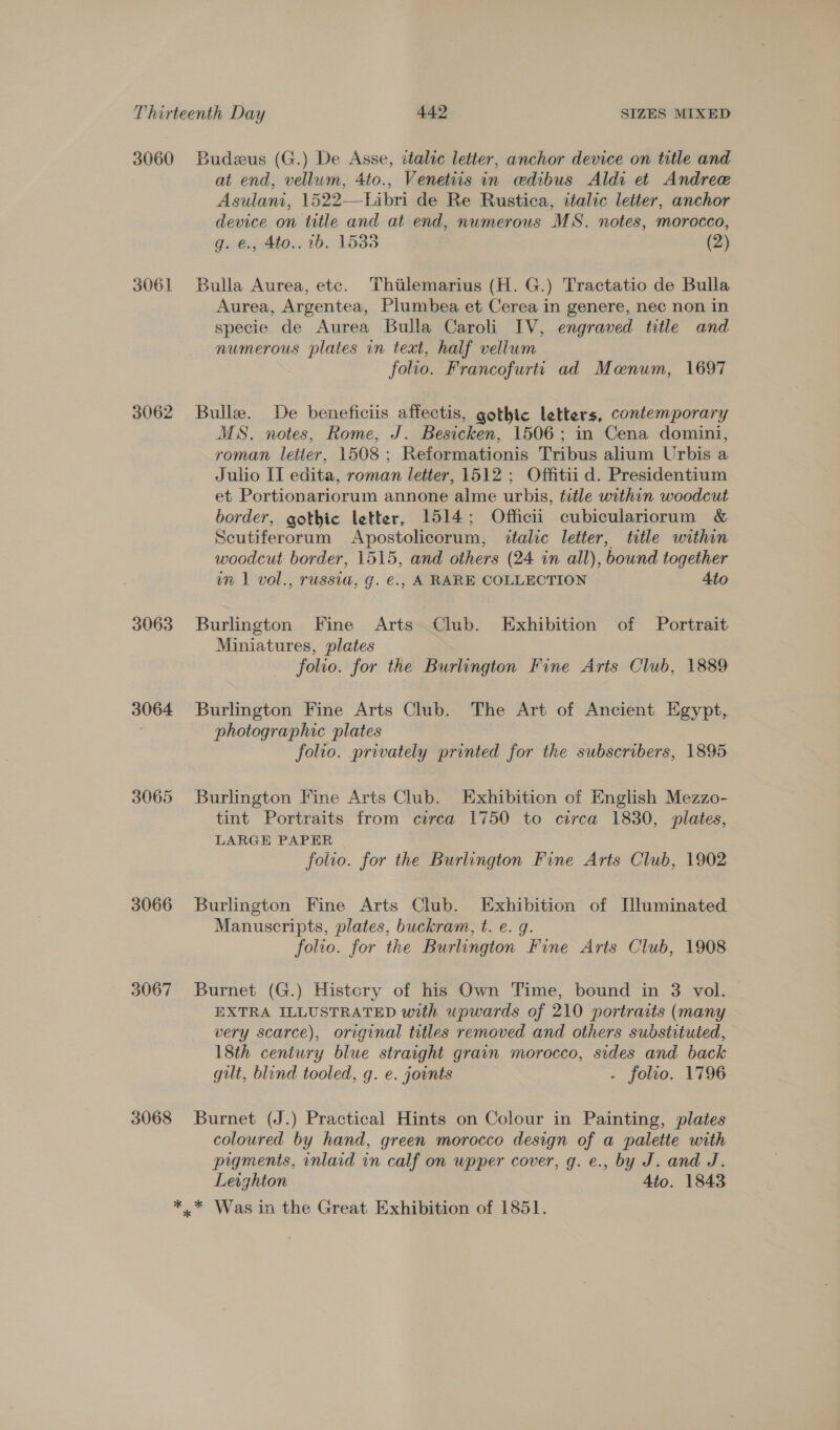 3060 3061 3062 3063 3064 3065 3066 3067 3068 Budzeus (G.) De Asse, italic letter, anchor device on title and at end, vellum, 4to., Venetiis in ceedibus Aldi et Andree Asulani, 1522—Libri de Re Rustica, italic letter, anchor device on title and at end, numerous MS. notes, morocco, g. €., 4to.. 1b. 15338 (2) Bulla Aurea, ete. Thitlemarius (H. G.) Tractatio de Bulla Aurea, Argentea, Plumbea et Cerea in genere, nec non in specie de Aurea Bulla Caroli IV, engraved title and numerous plates in text, half vellum folio. Francofurti ad Manum, 1697 Bulle. De beneficiis affectis, gothic letters, contemporary MS. notes, Rome, J. Besicken, 1506; in Cena domini, roman letter, 1508; Reformationis Tribus alium Urbis a Julio IT edita, roman letter, 1512 ; Offitii d. Presidentium et Portionariorum annone alme urbis, title within woodcut border, gothic letter, 1514; Officii cubiculariorum &amp; Scutiferorum Apostolicorum, italic letter, title within woodcut border, 1515, and others (24 in all), bound together im 1 vol., russia, g. €., A RARE COLLECTION Ato Burlington Fine Arts Club. Exhibition of Portrait Miniatures, plates folio. for the Burlington Fine Arts Club, 1889 Burlington Fine Arts Club. The Art of Ancient Egypt, photographic plates folio. privately printed for the subscribers, 1895 Burlington Fine Arts Club. Exhibition of English Mezzo- tint Portraits from circa 1750 to circa 1830, plates, LARGE PAPER folio. for the Burlington Fine Arts Club, 1902 Burlington Fine Arts Club. Exhibition of Illuminated Manuscripts, plates, buckram, t. e. g. folio. for the Burlington Fine Arts Club, 1908 Burnet (G.) Histcry of his Own Time, bound in 3 vol. EXTRA ILLUSTRATED with upwards of 210 portraits (many very scarce), original titles removed and others substituted, 18th century blue straight grain morocco, sides and back gilt, blind tooled, g. e. joints - folio. 1796 Burnet (J.) Practical Hints on Colour in Painting, plates coloured by hand, green morocco design of a palette with pigments, inlaid in calf on upper cover, g. e., by J. and J. Leighton Ato. 1843