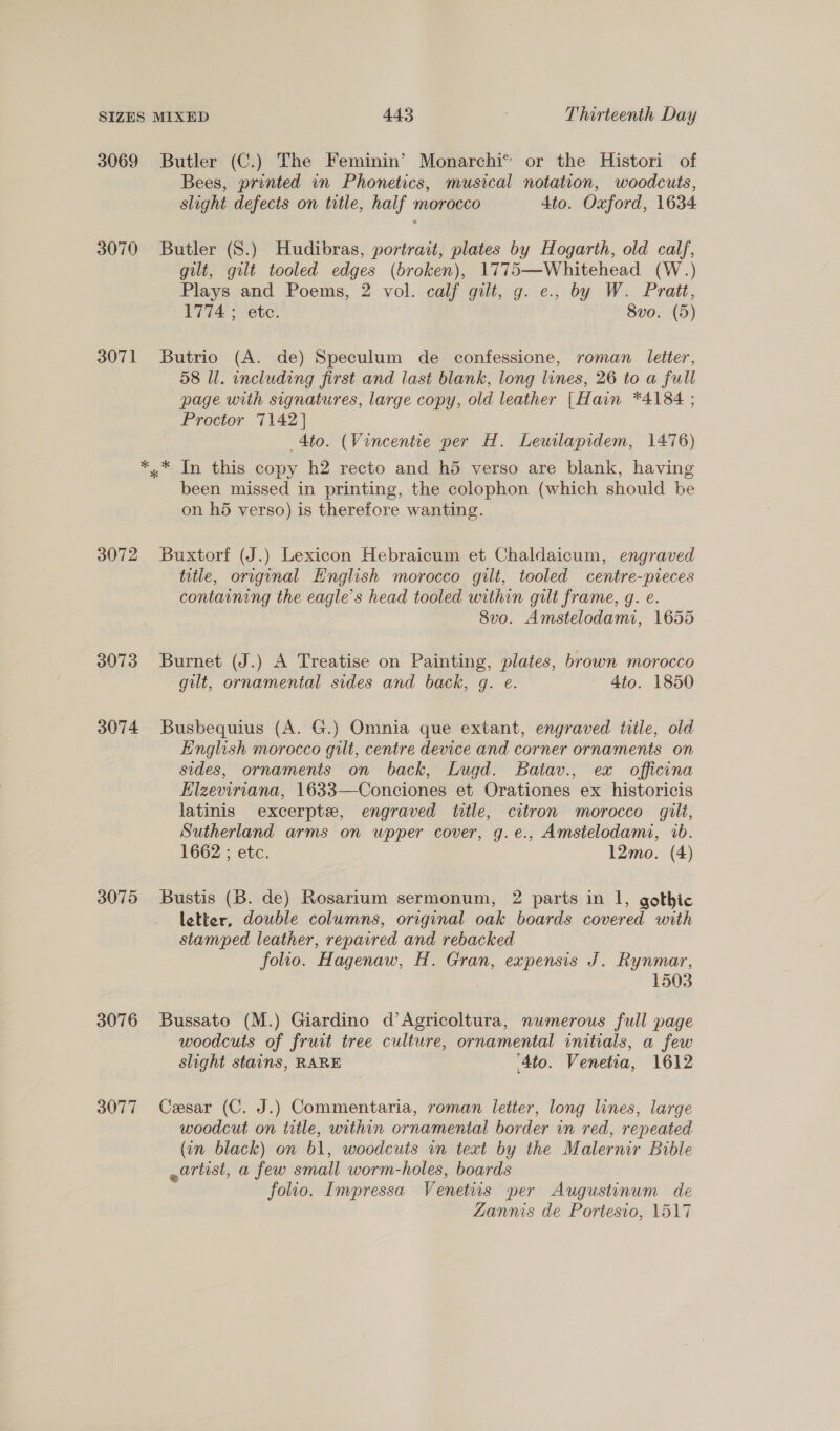 3069 3070 3071 3072 3073 3074 3075 3076 3077 Butler (C.) The Feminin’ Monarchi® or the Histori of Bees, printed in Phonetics, musical notation, woodcuts, slight defects on title, half morocco 4to. Oxford, 1634 Butler (8.) Hudibras, portrait, plates by Hogarth, old calj, gilt, gilt tooled edges (broken), 1775—Whitehead (W.) Plays and Poems, 2 vol. calf gilt, g. e., by W. Pratt, 1774 ; ete. 8vo. (5) Butrio (A. de) Speculum de confessione, roman letter, 58 Ul. including first and last blank, long lines, 26 to a full page with signatures, large copy, old leather |Hain *4184 ; Proctor 7142] Ato. (Vincentie per H. Leuilapidem, 1476) been missed in printing, the colophon (which should be on hd verso) is therefore wanting. Buxtorf (J.) Lexicon Hebraicum et Chaldaicum, engraved title, original English morocco gilt, tooled centre-pieces containing the eagle’s head tooled within gilt frame, g. e. 8vo. Amstelodami, 1655 Burnet (J.) A Treatise on Painting, plates, brown morocco gilt, ornamental sides and back, gq. e. 4to. 1850 Busbequius (A. G.) Omnia que extant, engraved title, old English morocco gilt, centre device and corner ornaments on sides, ornaments on back, Lugd. Batav., ex officona Elzeviriana, 1633—Conciones et Orationes ex historicis latinis excerpte, engraved ttle, citron morocco gilt, Sutherland arms on upper cover, g.e., Amstelodami, 1b. 1662 ; etc. 12mo. (4) Bustis (B. de) Rosarium sermonum, 2 parts in 1, gothic letter, double columns, original oak boards covered with stamped leather, repaired and rebacked folio. Hagenaw, H. Gran, expensis J. Rynmar, 1503 Bussato (M.) Giardino d’Agricoltura, numerous full page woodcuts of fruit tree culture, ornamental initials, a few slight stains, RARE Ato. Venetia, 1612 Cesar (C. J.) Commentaria, roman letter, long lines, large woodcut on title, within ornamental border in red, repeated (in black) on 61, woodcuts in text by the Malernir Babdle -artist, a few small worm-holes, boards folio. Impressa Venetiis per Augustinum de Zannis de Portesio, 1517